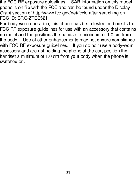  21 the FCC RF exposure guidelines.    SAR information on this model phone is on file with the FCC and can be found under the Display Grant section of http://www.fcc.gov/oet/fccid after searching on   FCC ID: SRQ-ZTES521 For body worn operation, this phone has been tested and meets the FCC RF exposure guidelines for use with an accessory that contains no metal and the positions the handset a minimum of 1.0 cm from the body.    Use of other enhancements may not ensure compliance with FCC RF exposure guidelines.    If you do no t use a body-worn accessory and are not holding the phone at the ear, position the handset a minimum of 1.0 cm from your body when the phone is switched on.    