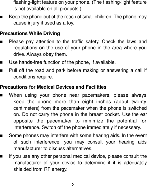  3 flashing-light feature on your phone. (The flashing-light feature is not available on all products.)    Keep the phone out of the reach of small children. The phone may cause injury if used as a toy. Precautions While Driving  Please  pay  attention  to  the  traffic  safety.  Check  the  laws  and regulations on the use of your phone in the area where you drive. Always obey them.  Use hands-free function of the phone, if available.  Pull off the road and park before making or answering a call if conditions require. Precautions for Medical Devices and Facilities  When  using  your  phone  near  pacemakers,  please  always keep  the  phone  more  than  eight  inches  (about  twenty centimeters) from the pacemaker when the phone is switched on. Do not carry the phone in the breast pocket. Use the ear opposite  the  pacemaker  to  minimize  the  potential  for interference. Switch off the phone immediately if necessary.  Some phones may interfere with some hearing aids. In the event of  such  interference,  you  may  consult  your  hearing  aids manufacturer to discuss alternatives.  If you use any other personal medical device, please consult the manufacturer  of  your  device  to  determine  if  it  is  adequately shielded from RF energy. 