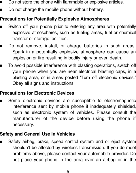 5  Do not store the phone with flammable or explosive articles.    Do not charge the mobile phone without battery. Precautions for Potentially Explosive Atmospheres  Switch  off  your  phone  prior  to  entering  any  area  with  potentially explosive atmospheres, such  as fueling  areas, fuel or chemical transfer or storage facilities.  Do  not  remove,  install,  or  charge  batteries  in  such  areas. Spark in  a  potentially  explosive  atmosphere  can  cause  an explosion or fire resulting in bodily injury or even death.  To avoid possible interference with blasting operations, switch off your phone  when you are near electrical blasting caps, in  a blasting  area,  or  in  areas  posted  “Turn  off  electronic  devices.” Obey all signs and instructions. Precautions for Electronic Devices    Some  electronic  devices  are  susceptible  to  electromagnetic interference  sent  by  mobile  phone  if  inadequately  shielded, such  as  electronic  system  of  vehicles.  Please  consult  the manufacturer  of  the  device  before  using  the  phone  if necessary. Safety and General Use in Vehicles  Safety  airbag,  brake,  speed  control  system  and  oil  eject  system shouldn’t be affected by wireless transmission. If you do meet problems above, please contact your automobile provider. Do not  place  your  phone  in  the  area  over  an  airbag  or  in  the 