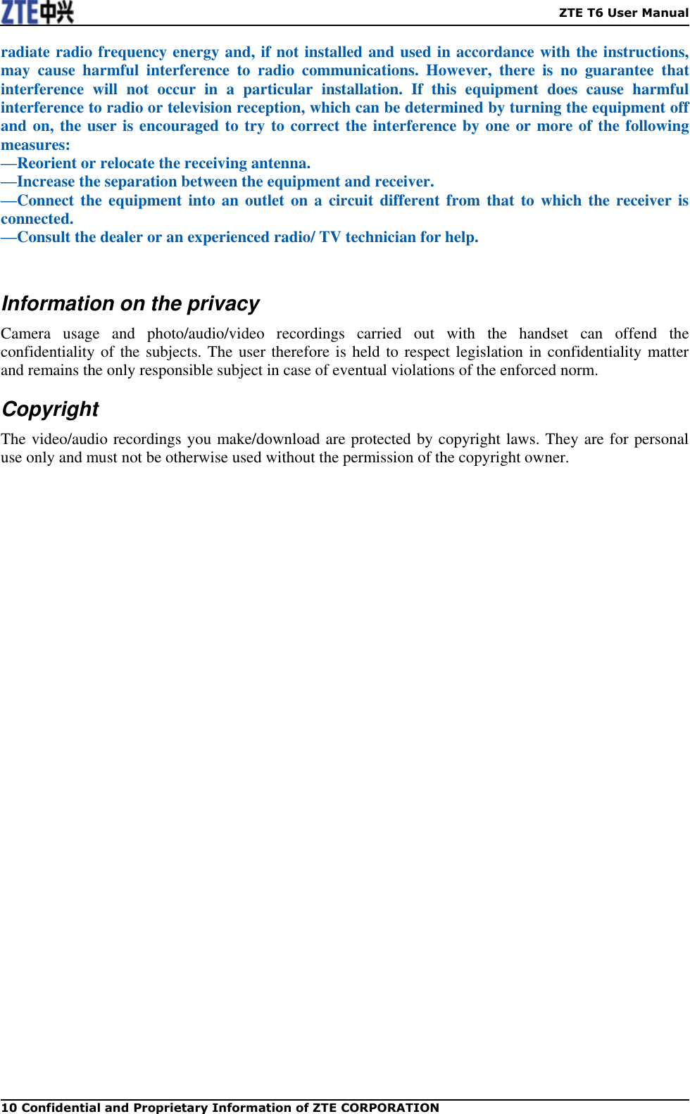    ZTE T6 User Manual 10 Confidential and Proprietary Information of ZTE CORPORATION radiate radio frequency energy and, if not installed and used in accordance with the instructions, may  cause  harmful  interference  to  radio  communications.  However,  there  is  no  guarantee  that interference  will  not  occur  in  a  particular  installation.  If  this  equipment  does  cause  harmful interference to radio or television reception, which can be determined by turning the equipment off and on, the user is encouraged to try to correct the interference by one or more of the following measures: —Reorient or relocate the receiving antenna. —Increase the separation between the equipment and receiver. —Connect the equipment into an outlet on  a  circuit different  from that to which the receiver is connected. —Consult the dealer or an experienced radio/ TV technician for help.  Information on the privacy Camera  usage  and  photo/audio/video  recordings  carried  out  with  the  handset  can  offend  the confidentiality of the subjects. The user therefore is held to respect legislation in confidentiality matter and remains the only responsible subject in case of eventual violations of the enforced norm. Copyright The video/audio recordings you make/download are protected by copyright laws. They are for personal use only and must not be otherwise used without the permission of the copyright owner. 