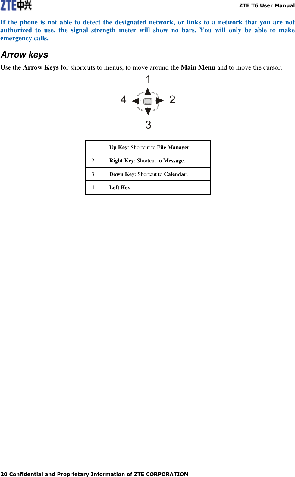    ZTE T6 User Manual 20 Confidential and Proprietary Information of ZTE CORPORATION If the phone is not able to detect the designated network, or links to a network that you are not authorized  to  use,  the  signal  strength  meter  will  show  no  bars.  You  will  only  be  able  to  make emergency calls. Arrow keys Use the Arrow Keys for shortcuts to menus, to move around the Main Menu and to move the cursor.   1 Up Key: Shortcut to File Manager. 2 Right Key: Shortcut to Message. 3 Down Key: Shortcut to Calendar. 4 Left Key 