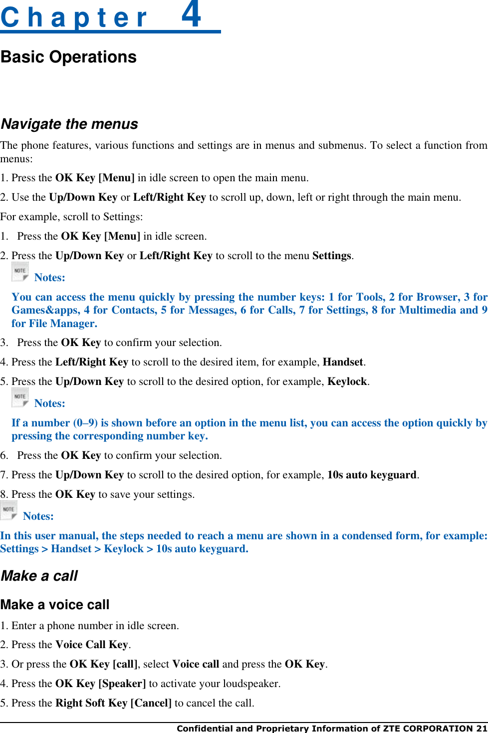  Confidential and Proprietary Information of ZTE CORPORATION 21   C h a p t e r    4   Basic Operations  Navigate the menus The phone features, various functions and settings are in menus and submenus. To select a function from menus: 1. Press the OK Key [Menu] in idle screen to open the main menu. 2. Use the Up/Down Key or Left/Right Key to scroll up, down, left or right through the main menu. For example, scroll to Settings: 1.   Press the OK Key [Menu] in idle screen.   2. Press the Up/Down Key or Left/Right Key to scroll to the menu Settings.   Notes: You can access the menu quickly by pressing the number keys: 1 for Tools, 2 for Browser, 3 for Games&amp;apps, 4 for Contacts, 5 for Messages, 6 for Calls, 7 for Settings, 8 for Multimedia and 9 for File Manager. 3.   Press the OK Key to confirm your selection. 4. Press the Left/Right Key to scroll to the desired item, for example, Handset. 5. Press the Up/Down Key to scroll to the desired option, for example, Keylock.   Notes: If a number (0–9) is shown before an option in the menu list, you can access the option quickly by pressing the corresponding number key. 6.   Press the OK Key to confirm your selection. 7. Press the Up/Down Key to scroll to the desired option, for example, 10s auto keyguard. 8. Press the OK Key to save your settings.   Notes: In this user manual, the steps needed to reach a menu are shown in a condensed form, for example: Settings &gt; Handset &gt; Keylock &gt; 10s auto keyguard. Make a call Make a voice call 1. Enter a phone number in idle screen.   2. Press the Voice Call Key.   3. Or press the OK Key [call], select Voice call and press the OK Key. 4. Press the OK Key [Speaker] to activate your loudspeaker. 5. Press the Right Soft Key [Cancel] to cancel the call. 