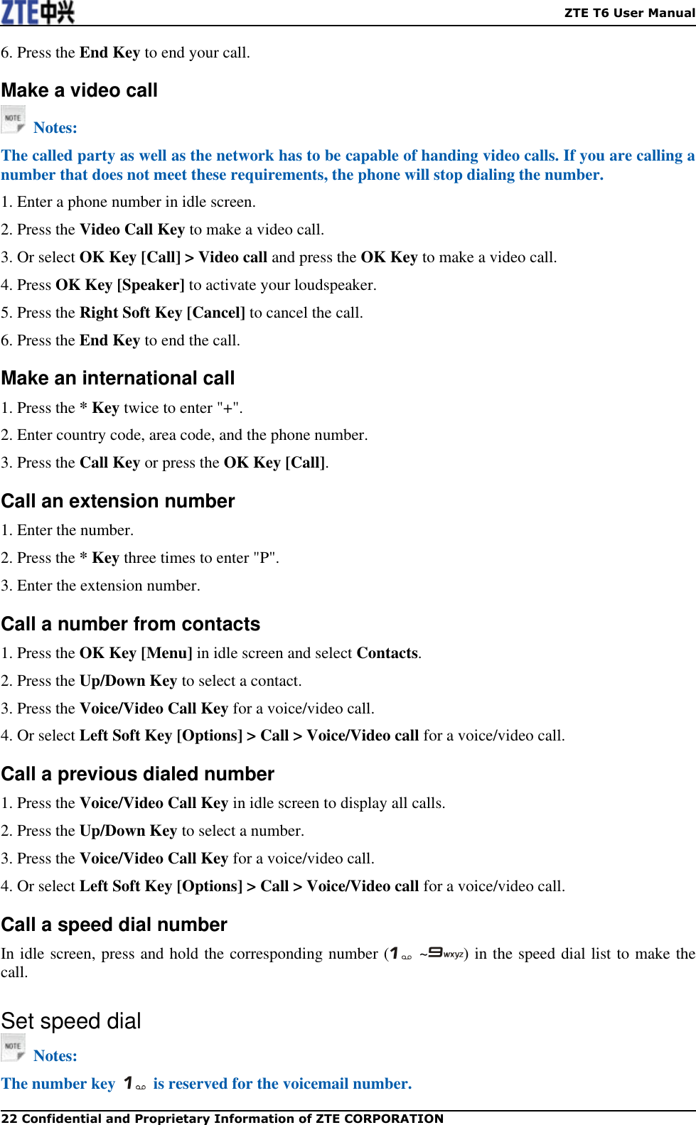    ZTE T6 User Manual 22 Confidential and Proprietary Information of ZTE CORPORATION 6. Press the End Key to end your call. Make a video call   Notes: The called party as well as the network has to be capable of handing video calls. If you are calling a number that does not meet these requirements, the phone will stop dialing the number. 1. Enter a phone number in idle screen. 2. Press the Video Call Key to make a video call. 3. Or select OK Key [Call] &gt; Video call and press the OK Key to make a video call. 4. Press OK Key [Speaker] to activate your loudspeaker. 5. Press the Right Soft Key [Cancel] to cancel the call. 6. Press the End Key to end the call. Make an international call 1. Press the * Key twice to enter &quot;+&quot;. 2. Enter country code, area code, and the phone number. 3. Press the Call Key or press the OK Key [Call]. Call an extension number 1. Enter the number. 2. Press the * Key three times to enter &quot;P&quot;. 3. Enter the extension number. Call a number from contacts 1. Press the OK Key [Menu] in idle screen and select Contacts. 2. Press the Up/Down Key to select a contact. 3. Press the Voice/Video Call Key for a voice/video call. 4. Or select Left Soft Key [Options] &gt; Call &gt; Voice/Video call for a voice/video call. Call a previous dialed number 1. Press the Voice/Video Call Key in idle screen to display all calls. 2. Press the Up/Down Key to select a number. 3. Press the Voice/Video Call Key for a voice/video call.   4. Or select Left Soft Key [Options] &gt; Call &gt; Voice/Video call for a voice/video call. Call a speed dial number In idle screen, press and hold the corresponding number (   ~ ) in the speed dial list to make the call. Set speed dial   Notes: The number key    is reserved for the voicemail number. 