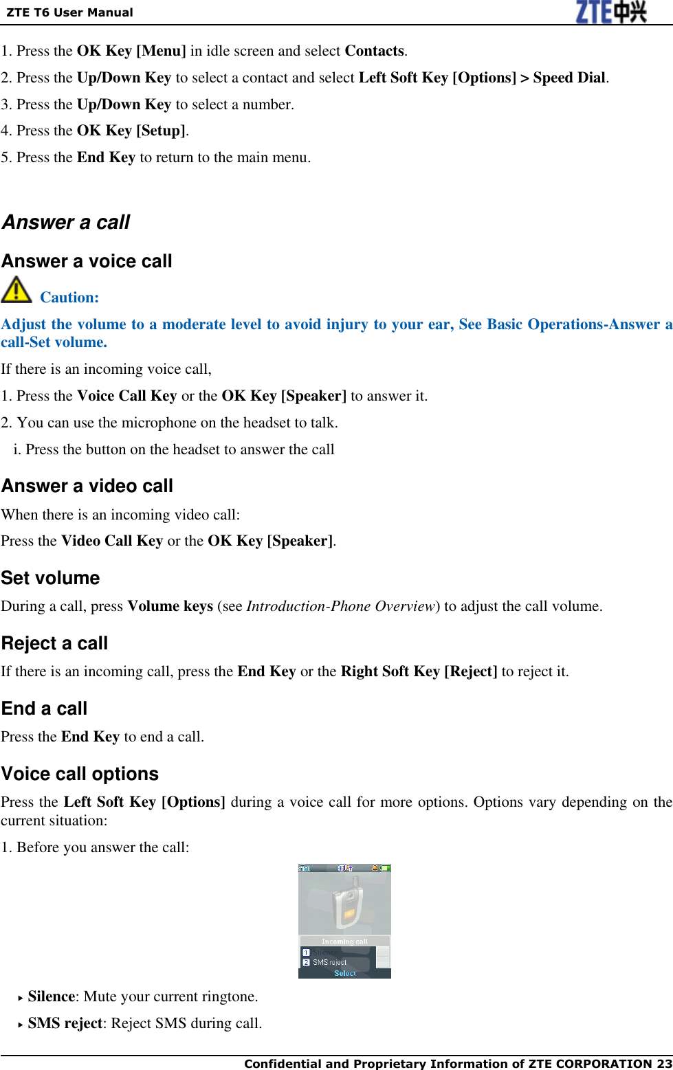   ZTE T6 User Manual  Confidential and Proprietary Information of ZTE CORPORATION 23   1. Press the OK Key [Menu] in idle screen and select Contacts. 2. Press the Up/Down Key to select a contact and select Left Soft Key [Options] &gt; Speed Dial. 3. Press the Up/Down Key to select a number. 4. Press the OK Key [Setup]. 5. Press the End Key to return to the main menu.  Answer a call Answer a voice call   Caution: Adjust the volume to a moderate level to avoid injury to your ear, See Basic Operations-Answer a call-Set volume. If there is an incoming voice call, 1. Press the Voice Call Key or the OK Key [Speaker] to answer it. 2. You can use the microphone on the headset to talk. i. Press the button on the headset to answer the call Answer a video call When there is an incoming video call: Press the Video Call Key or the OK Key [Speaker]. Set volume During a call, press Volume keys (see Introduction-Phone Overview) to adjust the call volume. Reject a call If there is an incoming call, press the End Key or the Right Soft Key [Reject] to reject it. End a call Press the End Key to end a call. Voice call options Press the Left Soft Key [Options] during a voice call for more options. Options vary depending on the current situation: 1. Before you answer the call:   Silence: Mute your current ringtone.  SMS reject: Reject SMS during call. 