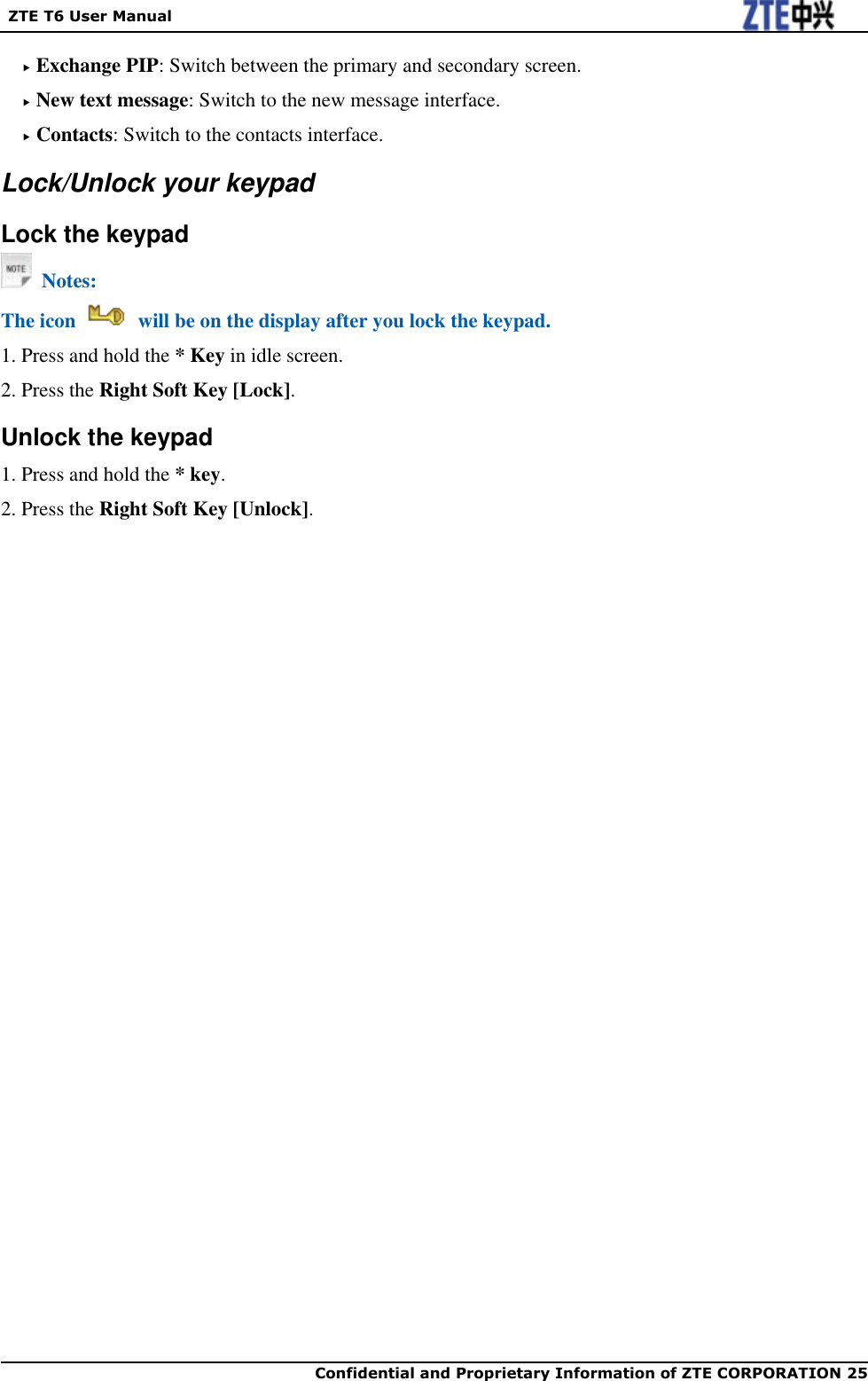   ZTE T6 User Manual  Confidential and Proprietary Information of ZTE CORPORATION 25    Exchange PIP: Switch between the primary and secondary screen.  New text message: Switch to the new message interface.  Contacts: Switch to the contacts interface. Lock/Unlock your keypad Lock the keypad   Notes: The icon    will be on the display after you lock the keypad. 1. Press and hold the * Key in idle screen. 2. Press the Right Soft Key [Lock]. Unlock the keypad 1. Press and hold the * key. 2. Press the Right Soft Key [Unlock]. 