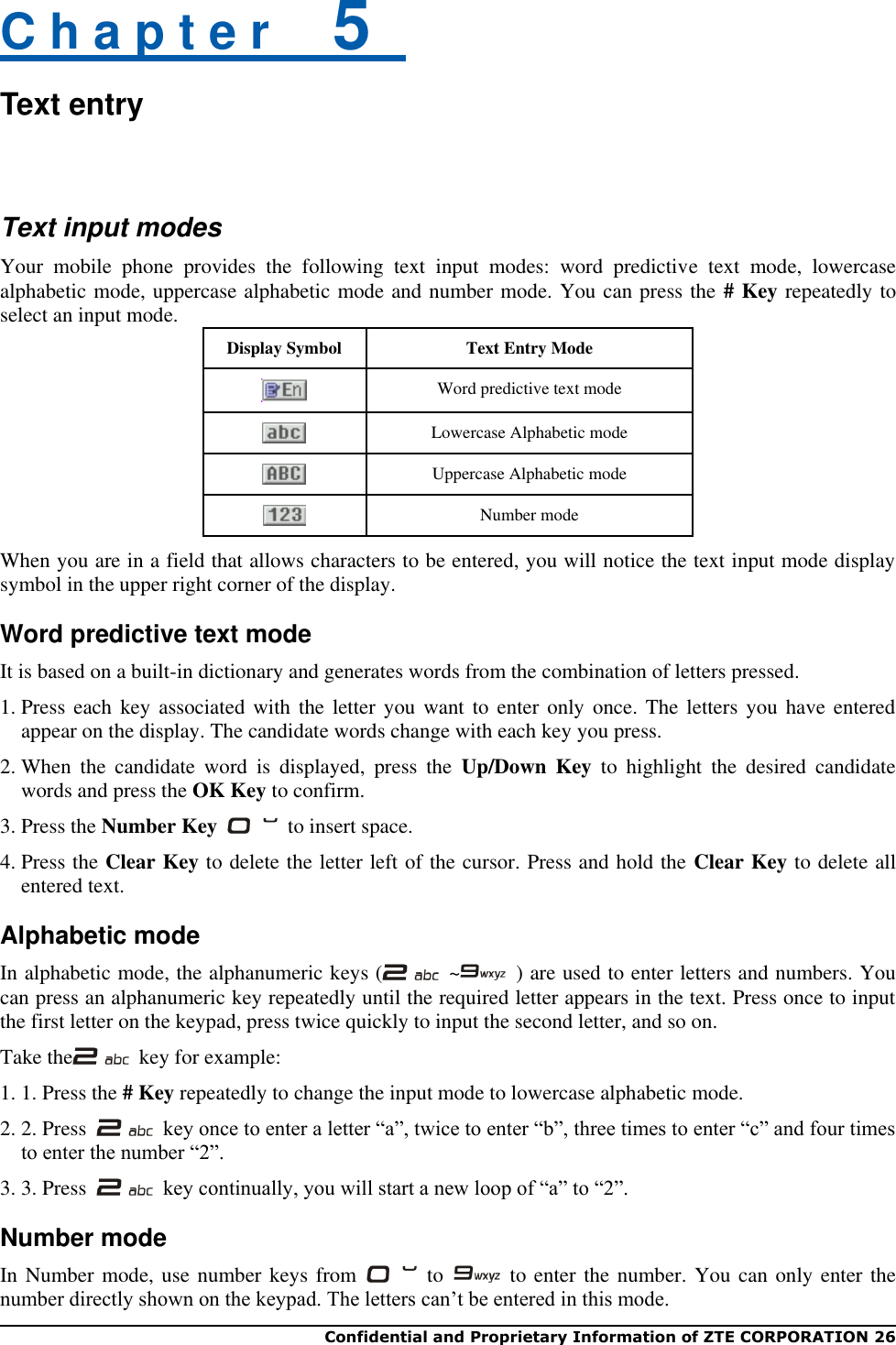  Confidential and Proprietary Information of ZTE CORPORATION 26   C h a p t e r    5   Text entry  Text input modes Your  mobile  phone  provides  the  following  text  input  modes:  word  predictive  text  mode,  lowercase alphabetic mode, uppercase alphabetic mode and number mode. You can press the # Key repeatedly to select an input mode. Display Symbol Text Entry Mode  Word predictive text mode  Lowercase Alphabetic mode  Uppercase Alphabetic mode  Number mode When you are in a field that allows characters to be entered, you will notice the text input mode display symbol in the upper right corner of the display. Word predictive text mode It is based on a built-in dictionary and generates words from the combination of letters pressed. 1. Press each key  associated  with the letter  you  want to enter  only  once. The letters  you  have entered appear on the display. The candidate words change with each key you press.   2. When  the  candidate  word  is  displayed,  press  the  Up/Down  Key  to  highlight  the  desired  candidate words and press the OK Key to confirm. 3. Press the Number Key    to insert space.   4. Press the Clear Key to delete the letter left of the cursor. Press and hold the Clear Key to delete all entered text. Alphabetic mode In alphabetic mode, the alphanumeric keys (   ~   ) are used to enter letters and numbers. You can press an alphanumeric key repeatedly until the required letter appears in the text. Press once to input the first letter on the keypad, press twice quickly to input the second letter, and so on. Take the   key for example: 1. 1. Press the # Key repeatedly to change the input mode to lowercase alphabetic mode. 2. 2. Press    key once to enter a letter “a”, twice to enter “b”, three times to enter “c” and four times to enter the number “2”. 3. 3. Press    key continually, you will start a new loop of “a” to “2”.   Number mode In Number mode, use number keys from    to    to enter the number. You can only enter the number directly shown on the keypad. The letters can’t be entered in this mode. 