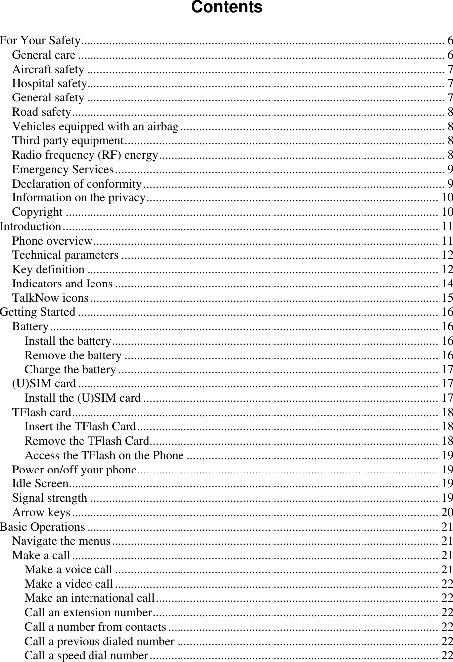   Contents  For Your Safety ..................................................................................................................... 6 General care ...................................................................................................................... 6 Aircraft safety ................................................................................................................... 7 Hospital safety................................................................................................................... 7 General safety ................................................................................................................... 7 Road safety ........................................................................................................................ 8 Vehicles equipped with an airbag ..................................................................................... 8 Third party equipment ....................................................................................................... 8 Radio frequency (RF) energy ............................................................................................ 8 Emergency Services .......................................................................................................... 9 Declaration of conformity ................................................................................................. 9 Information on the privacy .............................................................................................. 10 Copyright ........................................................................................................................ 10 Introduction ......................................................................................................................... 11 Phone overview ............................................................................................................... 11 Technical parameters ...................................................................................................... 12 Key definition ................................................................................................................. 12 Indicators and Icons ........................................................................................................ 14 TalkNow icons ................................................................................................................ 15 Getting Started .................................................................................................................... 16 Battery ............................................................................................................................. 16 Install the battery ......................................................................................................... 16 Remove the battery ..................................................................................................... 16 Charge the battery ....................................................................................................... 17 (U)SIM card .................................................................................................................... 17 Install the (U)SIM card ............................................................................................... 17 TFlash card ...................................................................................................................... 18 Insert the TFlash Card ................................................................................................. 18 Remove the TFlash Card............................................................................................. 18 Access the TFlash on the Phone ................................................................................. 19 Power on/off your phone................................................................................................. 19 Idle Screen....................................................................................................................... 19 Signal strength ................................................................................................................ 19 Arrow keys ...................................................................................................................... 20 Basic Operations ................................................................................................................. 21 Navigate the menus ......................................................................................................... 21 Make a call ...................................................................................................................... 21 Make a voice call ........................................................................................................ 21 Make a video call ........................................................................................................ 22 Make an international call ........................................................................................... 22 Call an extension number ............................................................................................ 22 Call a number from contacts ....................................................................................... 22 Call a previous dialed number .................................................................................... 22 Call a speed dial number ............................................................................................. 22 