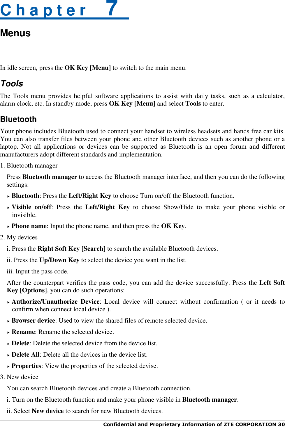  Confidential and Proprietary Information of ZTE CORPORATION 30   C h a p t e r    7   Menus  In idle screen, press the OK Key [Menu] to switch to the main menu. Tools The Tools menu provides helpful software  applications to assist with daily  tasks, such  as a calculator, alarm clock, etc. In standby mode, press OK Key [Menu] and select Tools to enter. Bluetooth Your phone includes Bluetooth used to connect your handset to wireless headsets and hands free car kits. You can also transfer files between your phone and other Bluetooth devices such as another phone or a laptop.  Not  all  applications  or  devices  can  be  supported  as  Bluetooth  is  an  open  forum  and  different manufacturers adopt different standards and implementation.   1. Bluetooth manager Press Bluetooth manager to access the Bluetooth manager interface, and then you can do the following settings:  Bluetooth: Press the Left/Right Key to choose Turn on/off the Bluetooth function.    Visible  on/off:  Press  the  Left/Right  Key  to  choose  Show/Hide  to  make  your  phone  visible  or invisible.  Phone name: Input the phone name, and then press the OK Key. 2. My devices i. Press the Right Soft Key [Search] to search the available Bluetooth devices.   ii. Press the Up/Down Key to select the device you want in the list.   iii. Input the pass code.   After the counterpart verifies the pass code, you can add the device successfully. Press the Left Soft Key [Options], you can do such operations:  Authorize/Unauthorize  Device:  Local  device  will  connect  without  confirmation  (  or  it  needs  to confirm when connect local device ).  Browser device: Used to view the shared files of remote selected device.  Rename: Rename the selected device.  Delete: Delete the selected device from the device list.  Delete All: Delete all the devices in the device list.  Properties: View the properties of the selected devise. 3. New device You can search Bluetooth devices and create a Bluetooth connection. i. Turn on the Bluetooth function and make your phone visible in Bluetooth manager. ii. Select New device to search for new Bluetooth devices. 