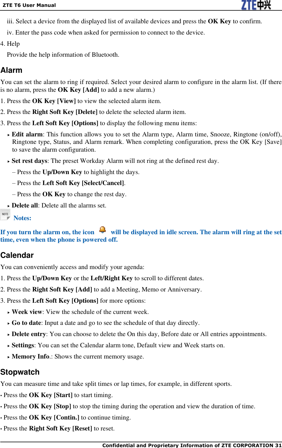   ZTE T6 User Manual  Confidential and Proprietary Information of ZTE CORPORATION 31   iii. Select a device from the displayed list of available devices and press the OK Key to confirm. iv. Enter the pass code when asked for permission to connect to the device. 4. Help Provide the help information of Bluetooth. Alarm You can set the alarm to ring if required. Select your desired alarm to configure in the alarm list. (If there is no alarm, press the OK Key [Add] to add a new alarm.) 1. Press the OK Key [View] to view the selected alarm item. 2. Press the Right Soft Key [Delete] to delete the selected alarm item.   3. Press the Left Soft Key [Options] to display the following menu items:  Edit alarm: This function allows you to set the Alarm type, Alarm time, Snooze, Ringtone (on/off), Ringtone type, Status, and Alarm remark. When completing configuration, press the OK Key [Save] to save the alarm configuration.  Set rest days: The preset Workday Alarm will not ring at the defined rest day. – Press the Up/Down Key to highlight the days. – Press the Left Soft Key [Select/Cancel]. – Press the OK Key to change the rest day.    Delete all: Delete all the alarms set.   Notes: If you turn the alarm on, the icon    will be displayed in idle screen. The alarm will ring at the set time, even when the phone is powered off. Calendar You can conveniently access and modify your agenda:   1. Press the Up/Down Key or the Left/Right Key to scroll to different dates. 2. Press the Right Soft Key [Add] to add a Meeting, Memo or Anniversary. 3. Press the Left Soft Key [Options] for more options:  Week view: View the schedule of the current week.  Go to date: Input a date and go to see the schedule of that day directly.  Delete entry: You can choose to delete the On this day, Before date or All entries appointments.  Settings: You can set the Calendar alarm tone, Default view and Week starts on.  Memory Info.: Shows the current memory usage. Stopwatch You can measure time and take split times or lap times, for example, in different sports. • Press the OK Key [Start] to start timing. • Press the OK Key [Stop] to stop the timing during the operation and view the duration of time. • Press the OK Key [Contin.] to continue timing. • Press the Right Soft Key [Reset] to reset. 