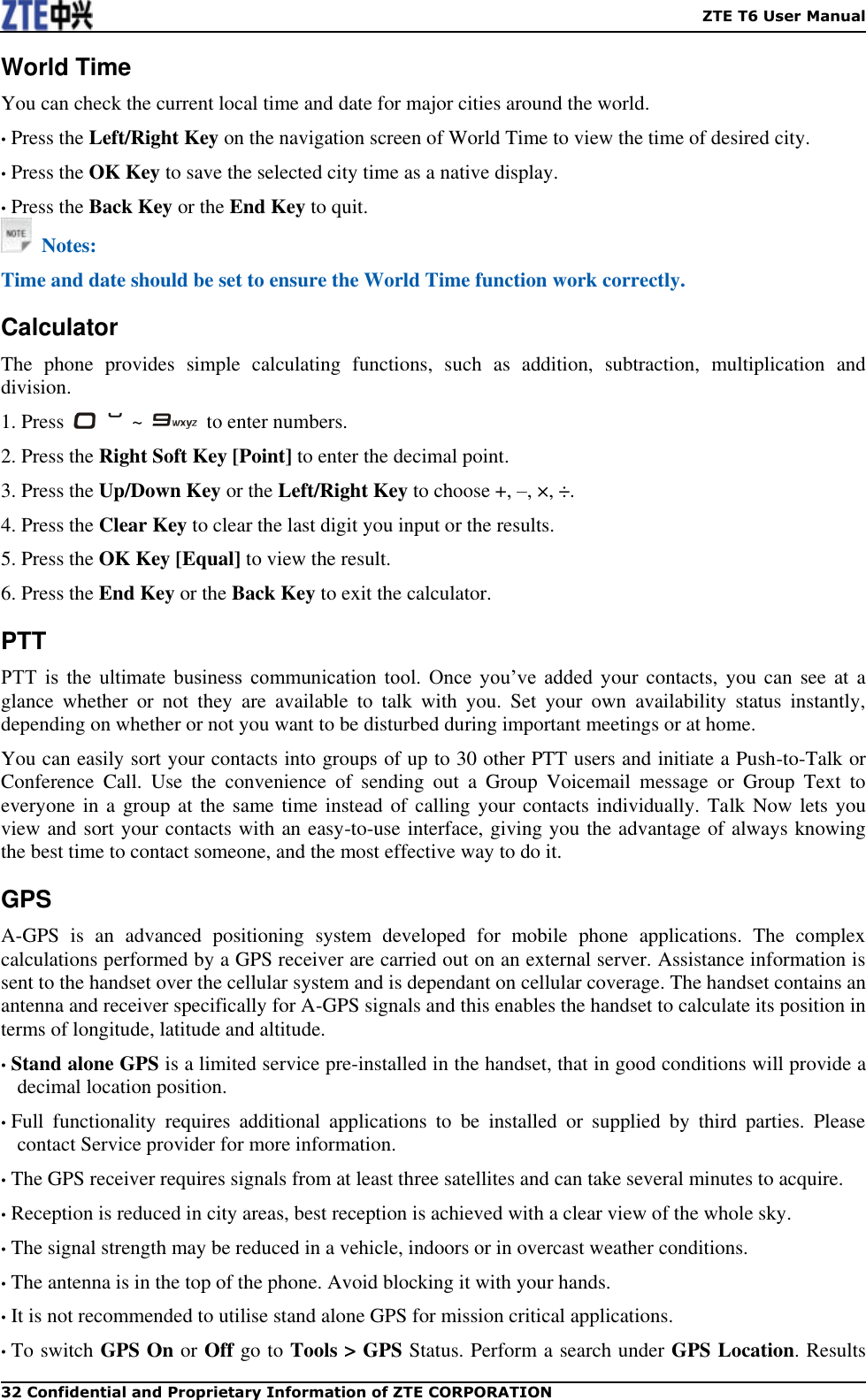    ZTE T6 User Manual 32 Confidential and Proprietary Information of ZTE CORPORATION World Time You can check the current local time and date for major cities around the world. • Press the Left/Right Key on the navigation screen of World Time to view the time of desired city.   • Press the OK Key to save the selected city time as a native display.   • Press the Back Key or the End Key to quit.   Notes: Time and date should be set to ensure the World Time function work correctly. Calculator The  phone  provides  simple  calculating  functions,  such  as  addition,  subtraction,  multiplication  and division. 1. Press    ~    to enter numbers.   2. Press the Right Soft Key [Point] to enter the decimal point. 3. Press the Up/Down Key or the Left/Right Key to choose +, –, ×, ÷. 4. Press the Clear Key to clear the last digit you input or the results.   5. Press the OK Key [Equal] to view the result.   6. Press the End Key or the Back Key to exit the calculator. PTT PTT  is  the  ultimate  business  communication  tool.  Once  you’ve  added  your  contacts,  you  can  see at a glance  whether  or  not  they  are  available  to  talk  with  you.  Set  your  own  availability  status  instantly, depending on whether or not you want to be disturbed during important meetings or at home.   You can easily sort your contacts into groups of up to 30 other PTT users and initiate a Push-to-Talk or Conference  Call.  Use  the  convenience  of  sending  out  a  Group  Voicemail  message  or  Group  Text  to everyone in a group at the same time instead of calling your contacts individually. Talk Now lets you view and sort your contacts with an easy-to-use interface, giving you the advantage of always knowing the best time to contact someone, and the most effective way to do it. GPS A-GPS  is  an  advanced  positioning  system  developed  for  mobile  phone  applications.  The  complex calculations performed by a GPS receiver are carried out on an external server. Assistance information is sent to the handset over the cellular system and is dependant on cellular coverage. The handset contains an antenna and receiver specifically for A-GPS signals and this enables the handset to calculate its position in terms of longitude, latitude and altitude. • Stand alone GPS is a limited service pre-installed in the handset, that in good conditions will provide a decimal location position. • Full  functionality  requires  additional  applications  to  be  installed  or  supplied  by  third  parties.  Please contact Service provider for more information. • The GPS receiver requires signals from at least three satellites and can take several minutes to acquire. • Reception is reduced in city areas, best reception is achieved with a clear view of the whole sky. • The signal strength may be reduced in a vehicle, indoors or in overcast weather conditions. • The antenna is in the top of the phone. Avoid blocking it with your hands. • It is not recommended to utilise stand alone GPS for mission critical applications. • To switch GPS On or Off go to Tools &gt; GPS Status. Perform a search under GPS Location. Results 