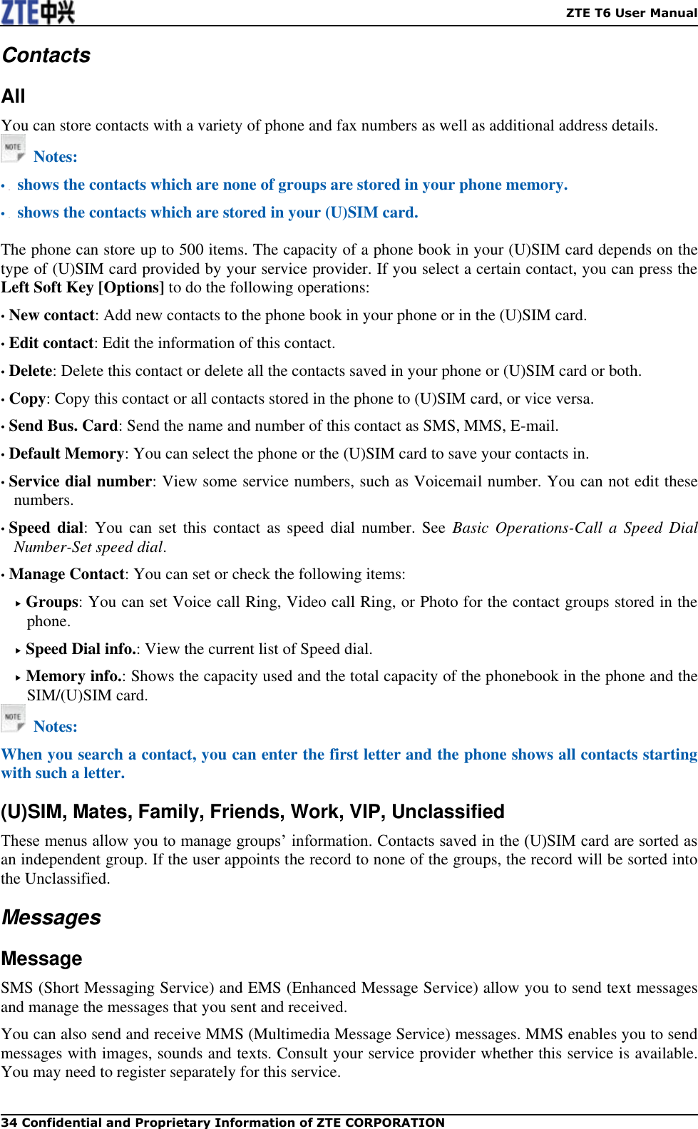    ZTE T6 User Manual 34 Confidential and Proprietary Information of ZTE CORPORATION Contacts All You can store contacts with a variety of phone and fax numbers as well as additional address details.     Notes: •   shows the contacts which are none of groups are stored in your phone memory. •   shows the contacts which are stored in your (U)SIM card.  The phone can store up to 500 items. The capacity of a phone book in your (U)SIM card depends on the type of (U)SIM card provided by your service provider. If you select a certain contact, you can press the Left Soft Key [Options] to do the following operations: • New contact: Add new contacts to the phone book in your phone or in the (U)SIM card. • Edit contact: Edit the information of this contact. • Delete: Delete this contact or delete all the contacts saved in your phone or (U)SIM card or both. • Copy: Copy this contact or all contacts stored in the phone to (U)SIM card, or vice versa. • Send Bus. Card: Send the name and number of this contact as SMS, MMS, E-mail. • Default Memory: You can select the phone or the (U)SIM card to save your contacts in. • Service dial number: View some service numbers, such as Voicemail number. You can not edit these numbers. • Speed dial:  You  can  set  this contact as speed dial number. See  Basic  Operations-Call a Speed Dial Number-Set speed dial. • Manage Contact: You can set or check the following items:  Groups: You can set Voice call Ring, Video call Ring, or Photo for the contact groups stored in the phone.  Speed Dial info.: View the current list of Speed dial.  Memory info.: Shows the capacity used and the total capacity of the phonebook in the phone and the SIM/(U)SIM card.   Notes: When you search a contact, you can enter the first letter and the phone shows all contacts starting with such a letter.   (U)SIM, Mates, Family, Friends, Work, VIP, Unclassified These menus allow you to manage groups’ information. Contacts saved in the (U)SIM card are sorted as an independent group. If the user appoints the record to none of the groups, the record will be sorted into the Unclassified.   Messages Message SMS (Short Messaging Service) and EMS (Enhanced Message Service) allow you to send text messages and manage the messages that you sent and received. You can also send and receive MMS (Multimedia Message Service) messages. MMS enables you to send messages with images, sounds and texts. Consult your service provider whether this service is available. You may need to register separately for this service. 