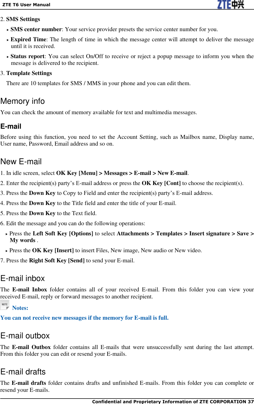   ZTE T6 User Manual  Confidential and Proprietary Information of ZTE CORPORATION 37   2. SMS Settings  SMS center number: Your service provider presets the service center number for you.  Expired Time: The length of time in which the message center will attempt to deliver the message until it is received.  Status report: You can select On/Off to receive or reject a popup message to inform you when the message is delivered to the recipient. 3. Template Settings There are 10 templates for SMS / MMS in your phone and you can edit them. Memory info You can check the amount of memory available for text and multimedia messages.   E-mail Before using this function, you need to set the Account Setting, such as Mailbox name, Display name, User name, Password, Email address and so on.   New E-mail 1. In idle screen, select OK Key [Menu] &gt; Messages &gt; E-mail &gt; New E-mail. 2. Enter the recipient(s) party’s E-mail address or press the OK Key [Cont] to choose the recipient(s). 3. Press the Down Key to Copy to Field and enter the recipient(s) party’s E-mail address. 4. Press the Down Key to the Title field and enter the title of your E-mail. 5. Press the Down Key to the Text field. 6. Edit the message and you can do the following operations:  Press the Left Soft Key [Options] to select Attachments &gt; Templates &gt; Insert signature &gt; Save &gt; My words .  Press the OK Key [Insert] to insert Files, New image, New audio or New video. 7. Press the Right Soft Key [Send] to send your E-mail. E-mail inbox The  E-mail  Inbox  folder  contains  all  of  your  received  E-mail.  From  this  folder  you  can  view  your received E-mail, reply or forward messages to another recipient.   Notes: You can not receive new messages if the memory for E-mail is full. E-mail outbox The  E-mail  Outbox  folder  contains  all  E-mails  that  were  unsuccessfully  sent  during  the last  attempt. From this folder you can edit or resend your E-mails. E-mail drafts The E-mail drafts folder contains drafts and unfinished E-mails. From this folder you can complete or resend your E-mails. 