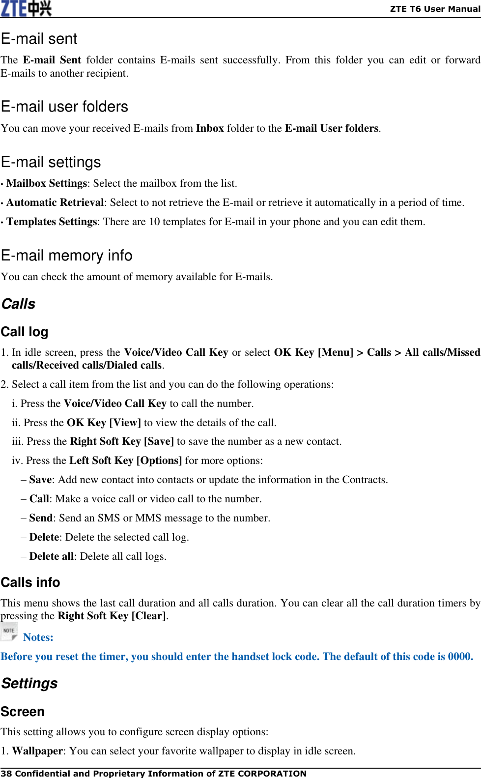    ZTE T6 User Manual 38 Confidential and Proprietary Information of ZTE CORPORATION E-mail sent The  E-mail  Sent  folder  contains  E-mails  sent  successfully.  From  this  folder  you  can  edit  or  forward E-mails to another recipient. E-mail user folders You can move your received E-mails from Inbox folder to the E-mail User folders. E-mail settings • Mailbox Settings: Select the mailbox from the list. • Automatic Retrieval: Select to not retrieve the E-mail or retrieve it automatically in a period of time. • Templates Settings: There are 10 templates for E-mail in your phone and you can edit them. E-mail memory info You can check the amount of memory available for E-mails. Calls Call log 1. In idle screen, press the Voice/Video Call Key or select OK Key [Menu] &gt; Calls &gt; All calls/Missed calls/Received calls/Dialed calls. 2. Select a call item from the list and you can do the following operations:   i. Press the Voice/Video Call Key to call the number. ii. Press the OK Key [View] to view the details of the call. iii. Press the Right Soft Key [Save] to save the number as a new contact. iv. Press the Left Soft Key [Options] for more options: – Save: Add new contact into contacts or update the information in the Contracts. – Call: Make a voice call or video call to the number. – Send: Send an SMS or MMS message to the number. – Delete: Delete the selected call log. – Delete all: Delete all call logs. Calls info This menu shows the last call duration and all calls duration. You can clear all the call duration timers by pressing the Right Soft Key [Clear].   Notes: Before you reset the timer, you should enter the handset lock code. The default of this code is 0000. Settings Screen This setting allows you to configure screen display options: 1. Wallpaper: You can select your favorite wallpaper to display in idle screen. 