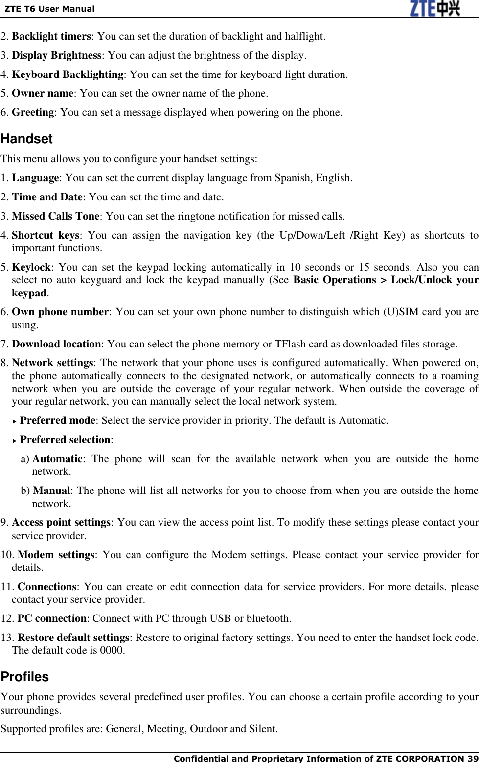   ZTE T6 User Manual  Confidential and Proprietary Information of ZTE CORPORATION 39   2. Backlight timers: You can set the duration of backlight and halflight. 3. Display Brightness: You can adjust the brightness of the display. 4. Keyboard Backlighting: You can set the time for keyboard light duration. 5. Owner name: You can set the owner name of the phone. 6. Greeting: You can set a message displayed when powering on the phone. Handset This menu allows you to configure your handset settings: 1. Language: You can set the current display language from Spanish, English. 2. Time and Date: You can set the time and date.   3. Missed Calls Tone: You can set the ringtone notification for missed calls. 4. Shortcut  keys:  You  can  assign  the  navigation  key  (the  Up/Down/Left  /Right  Key)  as  shortcuts  to important functions. 5. Keylock: You  can set  the keypad  locking automatically in 10 seconds  or 15  seconds. Also  you  can select no auto keyguard and lock the keypad manually (See Basic Operations &gt; Lock/Unlock your keypad. 6. Own phone number: You can set your own phone number to distinguish which (U)SIM card you are using. 7. Download location: You can select the phone memory or TFlash card as downloaded files storage. 8. Network settings: The network that your phone uses is configured automatically. When powered on, the phone automatically connects to the designated  network, or  automatically connects to a roaming network when you  are outside the coverage of  your regular network. When  outside the coverage  of your regular network, you can manually select the local network system.  Preferred mode: Select the service provider in priority. The default is Automatic.  Preferred selection: a) Automatic:  The  phone  will  scan  for  the  available  network  when  you  are  outside  the  home network. b) Manual: The phone will list all networks for you to choose from when you are outside the home network. 9. Access point settings: You can view the access point list. To modify these settings please contact your service provider. 10. Modem settings: You can configure the Modem settings. Please contact  your service provider for details.   11. Connections: You can create or edit connection data for service providers. For more details, please contact your service provider. 12. PC connection: Connect with PC through USB or bluetooth. 13. Restore default settings: Restore to original factory settings. You need to enter the handset lock code. The default code is 0000. Profiles Your phone provides several predefined user profiles. You can choose a certain profile according to your surroundings. Supported profiles are: General, Meeting, Outdoor and Silent. 