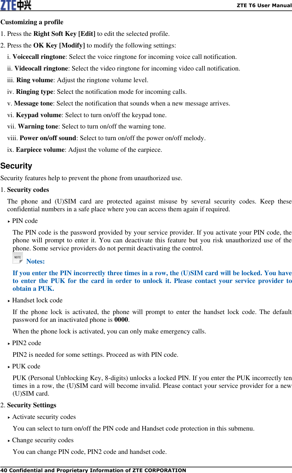    ZTE T6 User Manual 40 Confidential and Proprietary Information of ZTE CORPORATION Customizing a profile 1. Press the Right Soft Key [Edit] to edit the selected profile. 2. Press the OK Key [Modify] to modify the following settings: i. Voicecall ringtone: Select the voice ringtone for incoming voice call notification. ii. Videocall ringtone: Select the video ringtone for incoming video call notification. iii. Ring volume: Adjust the ringtone volume level. iv. Ringing type: Select the notification mode for incoming calls. v. Message tone: Select the notification that sounds when a new message arrives. vi. Keypad volume: Select to turn on/off the keypad tone. vii. Warning tone: Select to turn on/off the warning tone. viii. Power on/off sound: Select to turn on/off the power on/off melody. ix. Earpiece volume: Adjust the volume of the earpiece. Security Security features help to prevent the phone from unauthorized use.   1. Security codes The  phone  and  (U)SIM  card  are  protected  against  misuse  by  several  security  codes.  Keep  these confidential numbers in a safe place where you can access them again if required.  PIN code The PIN code is the password provided by your service provider. If you activate your PIN code, the phone will prompt to enter it. You can deactivate this feature but you risk unauthorized use of the phone. Some service providers do not permit deactivating the control.   Notes: If you enter the PIN incorrectly three times in a row, the (U)SIM card will be locked. You have to enter the PUK for  the  card  in  order to unlock it. Please contact your service  provider to obtain a PUK.  Handset lock code If  the  phone lock  is  activated,  the  phone will  prompt  to  enter  the handset  lock  code.  The default password for an inactivated phone is 0000. When the phone lock is activated, you can only make emergency calls.  PIN2 code PIN2 is needed for some settings. Proceed as with PIN code.  PUK code PUK (Personal Unblocking Key, 8-digits) unlocks a locked PIN. If you enter the PUK incorrectly ten times in a row, the (U)SIM card will become invalid. Please contact your service provider for a new (U)SIM card. 2. Security Settings  Activate security codes You can select to turn on/off the PIN code and Handset code protection in this submenu.    Change security codes You can change PIN code, PIN2 code and handset code. 