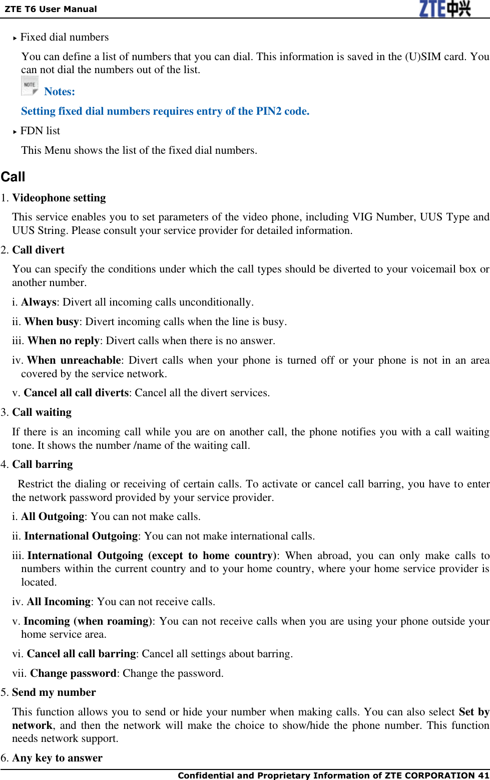   ZTE T6 User Manual  Confidential and Proprietary Information of ZTE CORPORATION 41    Fixed dial numbers You can define a list of numbers that you can dial. This information is saved in the (U)SIM card. You can not dial the numbers out of the list.   Notes: Setting fixed dial numbers requires entry of the PIN2 code.  FDN list This Menu shows the list of the fixed dial numbers. Call 1. Videophone setting This service enables you to set parameters of the video phone, including VIG Number, UUS Type and UUS String. Please consult your service provider for detailed information. 2. Call divert You can specify the conditions under which the call types should be diverted to your voicemail box or another number. i. Always: Divert all incoming calls unconditionally. ii. When busy: Divert incoming calls when the line is busy. iii. When no reply: Divert calls when there is no answer. iv. When unreachable: Divert calls when  your phone is  turned off or  your  phone is not  in an  area covered by the service network. v. Cancel all call diverts: Cancel all the divert services. 3. Call waiting If there is an incoming call while you are on another call, the phone notifies you with a call waiting tone. It shows the number /name of the waiting call. 4. Call barring   Restrict the dialing or receiving of certain calls. To activate or cancel call barring, you have to enter the network password provided by your service provider. i. All Outgoing: You can not make calls. ii. International Outgoing: You can not make international calls. iii. International  Outgoing  (except  to  home  country):  When  abroad,  you  can  only  make  calls  to numbers within the current country and to your home country, where your home service provider is located. iv. All Incoming: You can not receive calls. v. Incoming (when roaming): You can not receive calls when you are using your phone outside your home service area. vi. Cancel all call barring: Cancel all settings about barring. vii. Change password: Change the password. 5. Send my number This function allows you to send or hide your number when making calls. You can also select Set by network, and then the network will make the  choice to show/hide the phone number. This function needs network support. 6. Any key to answer 