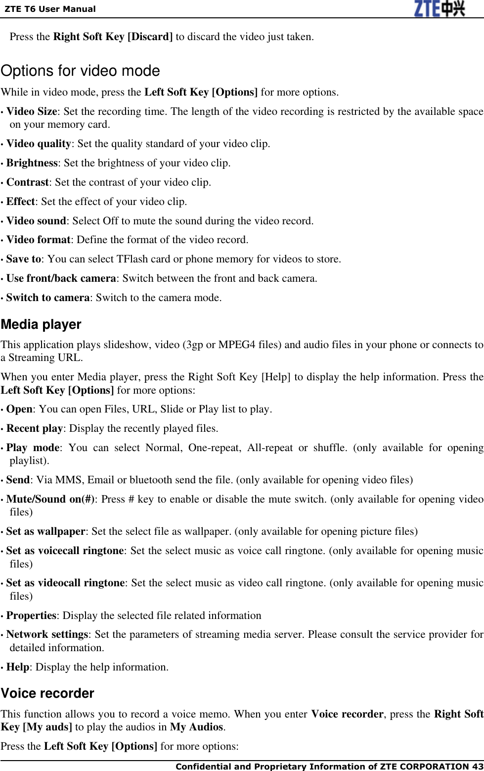   ZTE T6 User Manual  Confidential and Proprietary Information of ZTE CORPORATION 43   Press the Right Soft Key [Discard] to discard the video just taken. Options for video mode While in video mode, press the Left Soft Key [Options] for more options. • Video Size: Set the recording time. The length of the video recording is restricted by the available space on your memory card. • Video quality: Set the quality standard of your video clip. • Brightness: Set the brightness of your video clip. • Contrast: Set the contrast of your video clip. • Effect: Set the effect of your video clip. • Video sound: Select Off to mute the sound during the video record. • Video format: Define the format of the video record. • Save to: You can select TFlash card or phone memory for videos to store. • Use front/back camera: Switch between the front and back camera. • Switch to camera: Switch to the camera mode. Media player This application plays slideshow, video (3gp or MPEG4 files) and audio files in your phone or connects to a Streaming URL. When you enter Media player, press the Right Soft Key [Help] to display the help information. Press the Left Soft Key [Options] for more options: • Open: You can open Files, URL, Slide or Play list to play. • Recent play: Display the recently played files. • Play  mode:  You  can  select  Normal,  One-repeat,  All-repeat  or  shuffle.  (only  available  for  opening playlist). • Send: Via MMS, Email or bluetooth send the file. (only available for opening video files) • Mute/Sound on(#): Press # key to enable or disable the mute switch. (only available for opening video files) • Set as wallpaper: Set the select file as wallpaper. (only available for opening picture files) • Set as voicecall ringtone: Set the select music as voice call ringtone. (only available for opening music files) • Set as videocall ringtone: Set the select music as video call ringtone. (only available for opening music files) • Properties: Display the selected file related information • Network settings: Set the parameters of streaming media server. Please consult the service provider for detailed information. • Help: Display the help information. Voice recorder This function allows you to record a voice memo. When you enter Voice recorder, press the Right Soft Key [My auds] to play the audios in My Audios. Press the Left Soft Key [Options] for more options: 