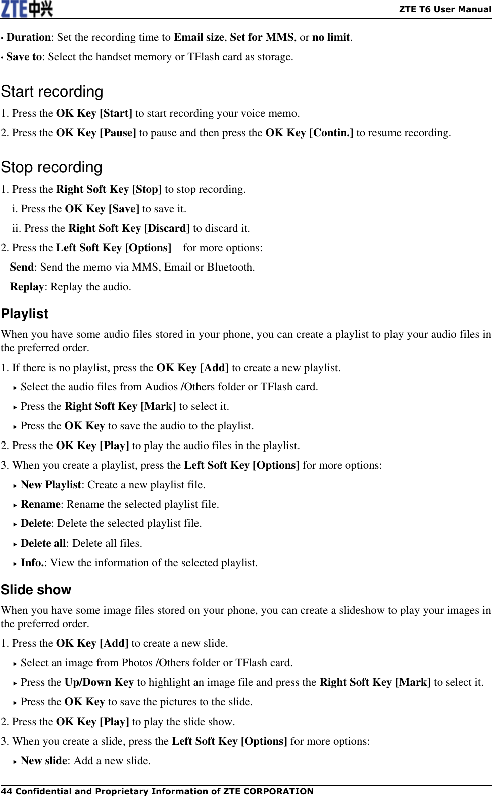    ZTE T6 User Manual 44 Confidential and Proprietary Information of ZTE CORPORATION • Duration: Set the recording time to Email size, Set for MMS, or no limit. • Save to: Select the handset memory or TFlash card as storage. Start recording 1. Press the OK Key [Start] to start recording your voice memo. 2. Press the OK Key [Pause] to pause and then press the OK Key [Contin.] to resume recording.   Stop recording 1. Press the Right Soft Key [Stop] to stop recording. i. Press the OK Key [Save] to save it. ii. Press the Right Soft Key [Discard] to discard it. 2. Press the Left Soft Key [Options]    for more options: Send: Send the memo via MMS, Email or Bluetooth. Replay: Replay the audio. Playlist When you have some audio files stored in your phone, you can create a playlist to play your audio files in the preferred order. 1. If there is no playlist, press the OK Key [Add] to create a new playlist.  Select the audio files from Audios /Others folder or TFlash card.    Press the Right Soft Key [Mark] to select it.  Press the OK Key to save the audio to the playlist. 2. Press the OK Key [Play] to play the audio files in the playlist. 3. When you create a playlist, press the Left Soft Key [Options] for more options:  New Playlist: Create a new playlist file.  Rename: Rename the selected playlist file.  Delete: Delete the selected playlist file.  Delete all: Delete all files.  Info.: View the information of the selected playlist. Slide show When you have some image files stored on your phone, you can create a slideshow to play your images in the preferred order.   1. Press the OK Key [Add] to create a new slide.    Select an image from Photos /Others folder or TFlash card.    Press the Up/Down Key to highlight an image file and press the Right Soft Key [Mark] to select it.  Press the OK Key to save the pictures to the slide. 2. Press the OK Key [Play] to play the slide show. 3. When you create a slide, press the Left Soft Key [Options] for more options:  New slide: Add a new slide. 