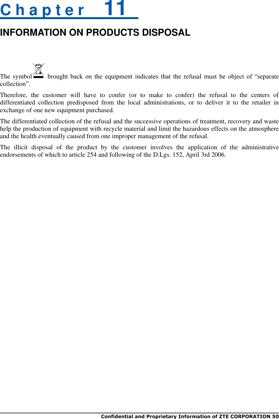  Confidential and Proprietary Information of ZTE CORPORATION 50   C h a p t e r    11   INFORMATION ON PRODUCTS DISPOSAL  The symbol   brought  back  on  the  equipment  indicates  that  the  refusal  must  be  object  of  “separate collection”. Therefore,  the  customer  will  have  to  confer  (or  to  make  to  confer)  the  refusal  to  the  centers  of differentiated  collection  predisposed  from  the  local  administrations,  or  to  deliver  it  to  the  retailer  in exchange of one new equipment purchased. The differentiated collection of the refusal and the successive operations of treatment, recovery and waste help the production of equipment with recycle material and limit the hazardous effects on the atmosphere and the health eventually caused from one improper management of the refusal. The  illicit  disposal  of  the  product  by  the  customer  involves  the  application  of  the  administrative endorsements of which to article 254 and following of the D.Lgs. 152, April 3rd 2006.   