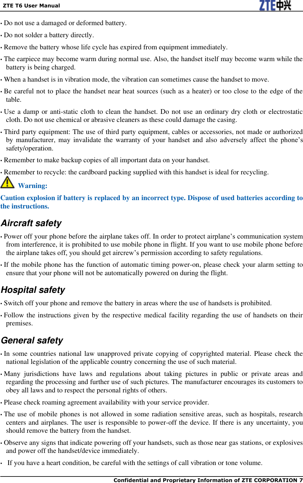   ZTE T6 User Manual  Confidential and Proprietary Information of ZTE CORPORATION 7    • Do not use a damaged or deformed battery. • Do not solder a battery directly. • Remove the battery whose life cycle has expired from equipment immediately. • The earpiece may become warm during normal use. Also, the handset itself may become warm while the battery is being charged. • When a handset is in vibration mode, the vibration can sometimes cause the handset to move. • Be careful not to place the handset near heat sources (such as a heater) or too close to the edge of the table. • Use a damp or anti-static cloth to clean the handset. Do not use an ordinary dry cloth or electrostatic cloth. Do not use chemical or abrasive cleaners as these could damage the casing. • Third party equipment: The use of third party equipment, cables or accessories, not made or authorized by  manufacturer,  may  invalidate  the  warranty  of  your  handset  and  also adversely  affect  the  phone’s safety/operation. • Remember to make backup copies of all important data on your handset. • Remember to recycle: the cardboard packing supplied with this handset is ideal for recycling.   Warning: Caution explosion if battery is replaced by an incorrect type. Dispose of used batteries according to the instructions. Aircraft safety • Power off your phone before the airplane takes off. In order to protect airplane’s communication system from interference, it is prohibited to use mobile phone in flight. If you want to use mobile phone before the airplane takes off, you should get aircrew’s permission according to safety regulations. • If the mobile phone has the function of automatic timing power-on, please check your alarm setting to ensure that your phone will not be automatically powered on during the flight. Hospital safety • Switch off your phone and remove the battery in areas where the use of handsets is prohibited. • Follow the instructions given by the respective medical facility regarding the use of handsets on their premises. General safety • In some countries national law  unapproved private copying of copyrighted material. Please check the national legislation of the applicable country concerning the use of such material. • Many  jurisdictions  have  laws  and  regulations  about  taking  pictures  in  public  or  private  areas  and regarding the processing and further use of such pictures. The manufacturer encourages its customers to obey all laws and to respect the personal rights of others. • Please check roaming agreement availability with your service provider.   • The use of mobile phones is not allowed in some radiation sensitive areas, such as hospitals, research centers and airplanes. The user is responsible to power-off the device. If there is any uncertainty, you should remove the battery from the handset. • Observe any signs that indicate powering off your handsets, such as those near gas stations, or explosives and power off the handset/device immediately. •   If you have a heart condition, be careful with the settings of call vibration or tone volume. 