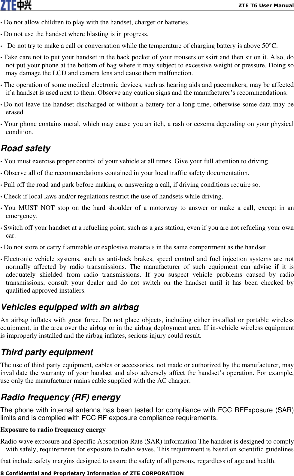    ZTE T6 User Manual 8 Confidential and Proprietary Information of ZTE CORPORATION • Do not allow children to play with the handset, charger or batteries. • Do not use the handset where blasting is in progress. •   Do not try to make a call or conversation while the temperature of charging battery is above 50°C. • Take care not to put your handset in the back pocket of your trousers or skirt and then sit on it. Also, do not put your phone at the bottom of bag where it may subject to excessive weight or pressure. Doing so may damage the LCD and camera lens and cause them malfunction. • The operation of some medical electronic devices, such as hearing aids and pacemakers, may be affected if a handset is used next to them. Observe any caution signs and the manufacturer’s recommendations. • Do not leave the handset discharged or without a battery for a long time, otherwise some data may be erased. • Your phone contains metal, which may cause you an itch, a rash or eczema depending on your physical condition. Road safety • You must exercise proper control of your vehicle at all times. Give your full attention to driving. • Observe all of the recommendations contained in your local traffic safety documentation. • Pull off the road and park before making or answering a call, if driving conditions require so. • Check if local laws and/or regulations restrict the use of handsets while driving. • You  MUST  NOT  stop  on  the  hard  shoulder  of  a  motorway  to  answer  or  make  a  call,  except  in  an emergency. • Switch off your handset at a refueling point, such as a gas station, even if you are not refueling your own car. • Do not store or carry flammable or explosive materials in the same compartment as the handset. • Electronic vehicle systems, such as anti-lock  brakes, speed control  and fuel injection systems are not normally  affected  by  radio  transmissions.  The  manufacturer  of  such  equipment  can  advise  if  it  is adequately  shielded  from  radio  transmissions.  If  you  suspect  vehicle  problems  caused  by  radio transmissions,  consult  your  dealer  and  do  not  switch  on  the  handset  until  it  has  been  checked  by qualified approved installers. Vehicles equipped with an airbag An airbag inflates with great force. Do not place objects, including either installed or portable wireless equipment, in the area over the airbag or in the airbag deployment area. If in-vehicle wireless equipment is improperly installed and the airbag inflates, serious injury could result. Third party equipment The use of third party equipment, cables or accessories, not made or authorized by the manufacturer, may invalidate  the warranty  of your handset  and  also  adversely  affect  the handset’s  operation.  For example, use only the manufacturer mains cable supplied with the AC charger. Radio frequency (RF) energy The phone with internal antenna has been tested for compliance with FCC RFExposure (SAR) limits and is complied with FCC RF exposure compliance requirements.   Exposure to radio frequency energy Radio wave exposure and Specific Absorption Rate (SAR) information The handset is designed to comply with safely, requirements for exposure to radio waves. This requirement is based on scientific guidelines that include safety margins designed to assure the safety of all persons, regardless of age and health. 