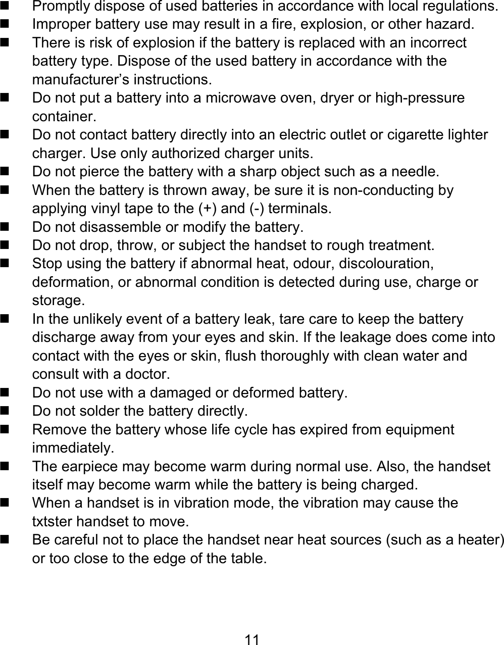 11   Promptly dispose of used batteries in accordance with local regulations.   Improper battery use may result in a fire, explosion, or other hazard.   There is risk of explosion if the battery is replaced with an incorrect battery type. Dispose of the used battery in accordance with the manufacturer’s instructions.   Do not put a battery into a microwave oven, dryer or high-pressure container.   Do not contact battery directly into an electric outlet or cigarette lighter charger. Use only authorized charger units.   Do not pierce the battery with a sharp object such as a needle.   When the battery is thrown away, be sure it is non-conducting by applying vinyl tape to the (+) and (-) terminals.  Do not disassemble or modify the battery.   Do not drop, throw, or subject the handset to rough treatment.   Stop using the battery if abnormal heat, odour, discolouration, deformation, or abnormal condition is detected during use, charge or storage.   In the unlikely event of a battery leak, tare care to keep the battery discharge away from your eyes and skin. If the leakage does come into contact with the eyes or skin, flush thoroughly with clean water and consult with a doctor.   Do not use with a damaged or deformed battery.  Do not solder the battery directly.   Remove the battery whose life cycle has expired from equipment immediately.   The earpiece may become warm during normal use. Also, the handset itself may become warm while the battery is being charged.  When a handset is in vibration mode, the vibration may cause the  txtster handset to move.   Be careful not to place the handset near heat sources (such as a heater) or too close to the edge of the table. 