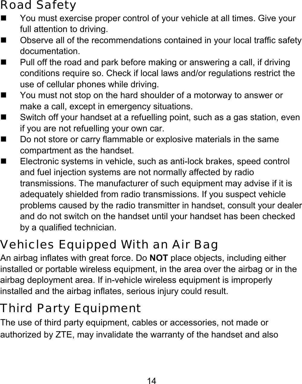 14 Road Safety   You must exercise proper control of your vehicle at all times. Give your full attention to driving.   Observe all of the recommendations contained in your local traffic safety documentation.   Pull off the road and park before making or answering a call, if driving conditions require so. Check if local laws and/or regulations restrict the use of cellular phones while driving.   You must not stop on the hard shoulder of a motorway to answer or make a call, except in emergency situations.   Switch off your handset at a refuelling point, such as a gas station, even if you are not refuelling your own car.   Do not store or carry flammable or explosive materials in the same compartment as the handset.  Electronic systems in vehicle, such as anti-lock brakes, speed control and fuel injection systems are not normally affected by radio transmissions. The manufacturer of such equipment may advise if it is adequately shielded from radio transmissions. If you suspect vehicle problems caused by the radio transmitter in handset, consult your dealer and do not switch on the handset until your handset has been checked by a qualified technician. Vehicles Equipped With an Air Bag An airbag inflates with great force. Do NOT place objects, including either installed or portable wireless equipment, in the area over the airbag or in the airbag deployment area. If in-vehicle wireless equipment is improperly installed and the airbag inflates, serious injury could result. Third Party Equipment The use of third party equipment, cables or accessories, not made or authorized by ZTE, may invalidate the warranty of the handset and also 