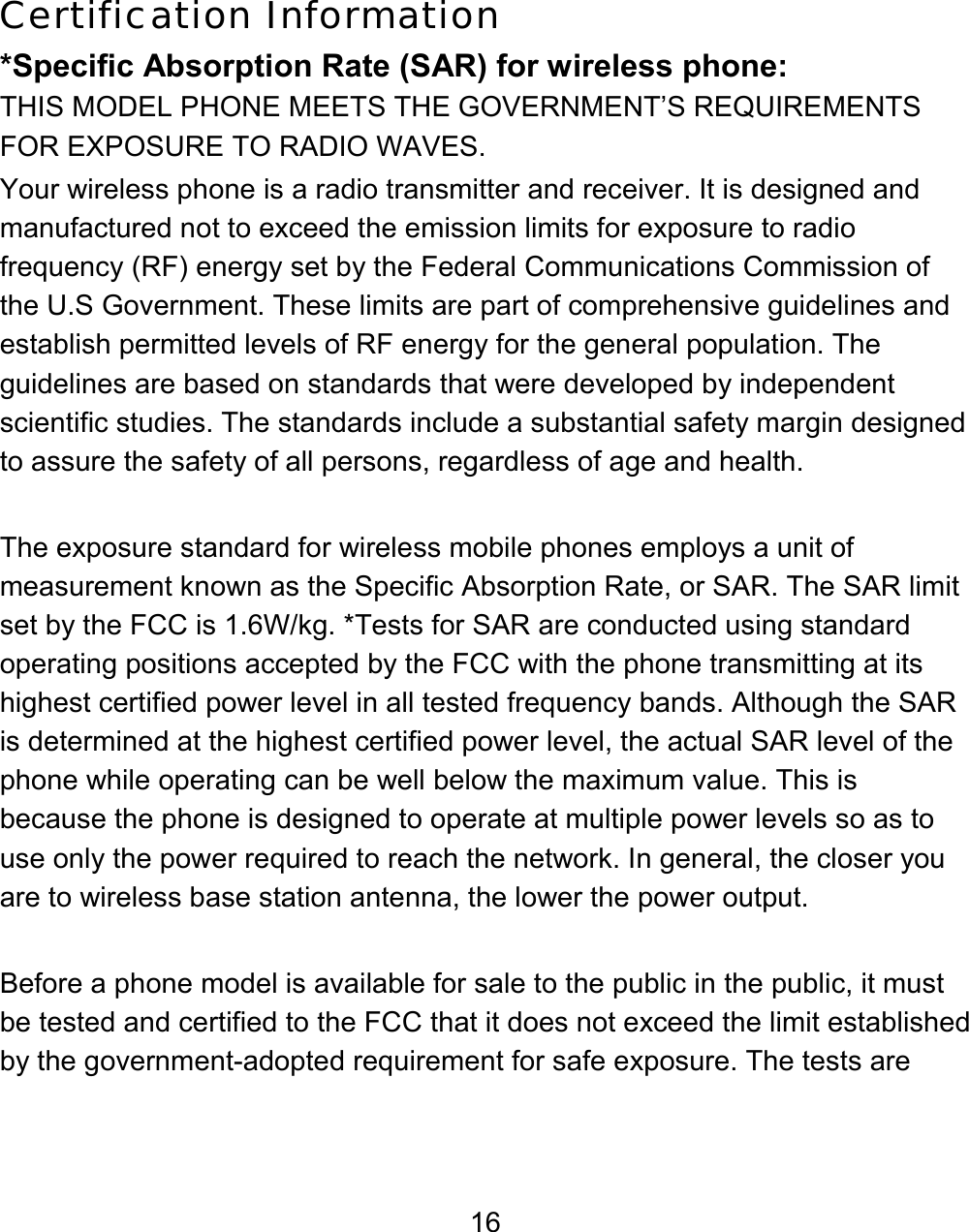 16 Certification Information *Specific Absorption Rate (SAR) for wireless phone: THIS MODEL PHONE MEETS THE GOVERNMENT’S REQUIREMENTS FOR EXPOSURE TO RADIO WAVES. Your wireless phone is a radio transmitter and receiver. It is designed and manufactured not to exceed the emission limits for exposure to radio frequency (RF) energy set by the Federal Communications Commission of the U.S Government. These limits are part of comprehensive guidelines and establish permitted levels of RF energy for the general population. The guidelines are based on standards that were developed by independent scientific studies. The standards include a substantial safety margin designed to assure the safety of all persons, regardless of age and health.  The exposure standard for wireless mobile phones employs a unit of measurement known as the Specific Absorption Rate, or SAR. The SAR limit set by the FCC is 1.6W/kg. *Tests for SAR are conducted using standard operating positions accepted by the FCC with the phone transmitting at its highest certified power level in all tested frequency bands. Although the SAR is determined at the highest certified power level, the actual SAR level of the phone while operating can be well below the maximum value. This is because the phone is designed to operate at multiple power levels so as to use only the power required to reach the network. In general, the closer you are to wireless base station antenna, the lower the power output.  Before a phone model is available for sale to the public in the public, it must be tested and certified to the FCC that it does not exceed the limit established by the government-adopted requirement for safe exposure. The tests are 