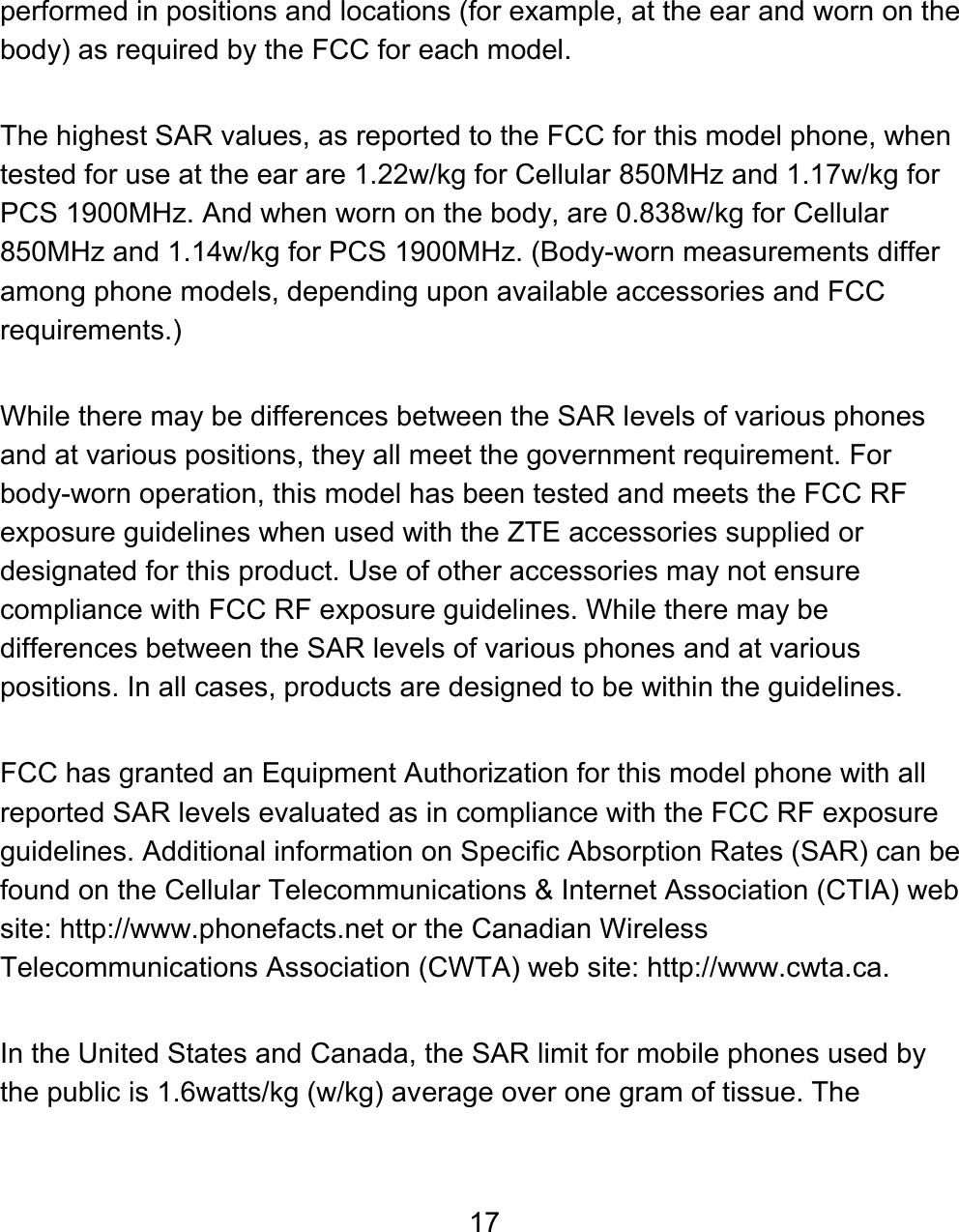 17 performed in positions and locations (for example, at the ear and worn on the body) as required by the FCC for each model.   The highest SAR values, as reported to the FCC for this model phone, when tested for use at the ear are 1.22w/kg for Cellular 850MHz and 1.17w/kg for PCS 1900MHz. And when worn on the body, are 0.838w/kg for Cellular 850MHz and 1.14w/kg for PCS 1900MHz. (Body-worn measurements differ among phone models, depending upon available accessories and FCC requirements.)   While there may be differences between the SAR levels of various phones and at various positions, they all meet the government requirement. For body-worn operation, this model has been tested and meets the FCC RF exposure guidelines when used with the ZTE accessories supplied or designated for this product. Use of other accessories may not ensure compliance with FCC RF exposure guidelines. While there may be differences between the SAR levels of various phones and at various positions. In all cases, products are designed to be within the guidelines.  FCC has granted an Equipment Authorization for this model phone with all reported SAR levels evaluated as in compliance with the FCC RF exposure guidelines. Additional information on Specific Absorption Rates (SAR) can be found on the Cellular Telecommunications &amp; Internet Association (CTIA) web site: http://www.phonefacts.net or the Canadian Wireless Telecommunications Association (CWTA) web site: http://www.cwta.ca.  In the United States and Canada, the SAR limit for mobile phones used by the public is 1.6watts/kg (w/kg) average over one gram of tissue. The 