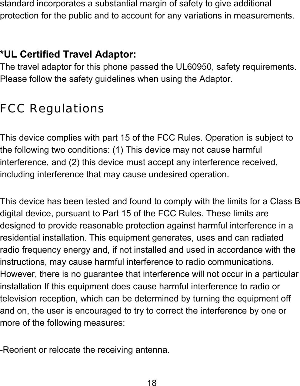 18 standard incorporates a substantial margin of safety to give additional protection for the public and to account for any variations in measurements.   *UL Certified Travel Adaptor: The travel adaptor for this phone passed the UL60950, safety requirements. Please follow the safety guidelines when using the Adaptor.  FCC Regulations  This device complies with part 15 of the FCC Rules. Operation is subject to the following two conditions: (1) This device may not cause harmful interference, and (2) this device must accept any interference received, including interference that may cause undesired operation.  This device has been tested and found to comply with the limits for a Class B digital device, pursuant to Part 15 of the FCC Rules. These limits are designed to provide reasonable protection against harmful interference in a residential installation. This equipment generates, uses and can radiated radio frequency energy and, if not installed and used in accordance with the instructions, may cause harmful interference to radio communications. However, there is no guarantee that interference will not occur in a particular installation If this equipment does cause harmful interference to radio or television reception, which can be determined by turning the equipment off and on, the user is encouraged to try to correct the interference by one or more of the following measures:  -Reorient or relocate the receiving antenna. 