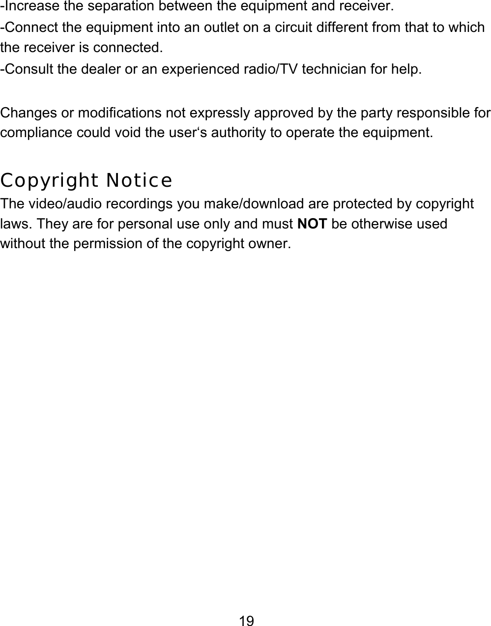 19 -Increase the separation between the equipment and receiver. -Connect the equipment into an outlet on a circuit different from that to which the receiver is connected. -Consult the dealer or an experienced radio/TV technician for help.  Changes or modifications not expressly approved by the party responsible for compliance could void the user‘s authority to operate the equipment.  Copyright Notice The video/audio recordings you make/download are protected by copyright laws. They are for personal use only and must NOT be otherwise used without the permission of the copyright owner.
