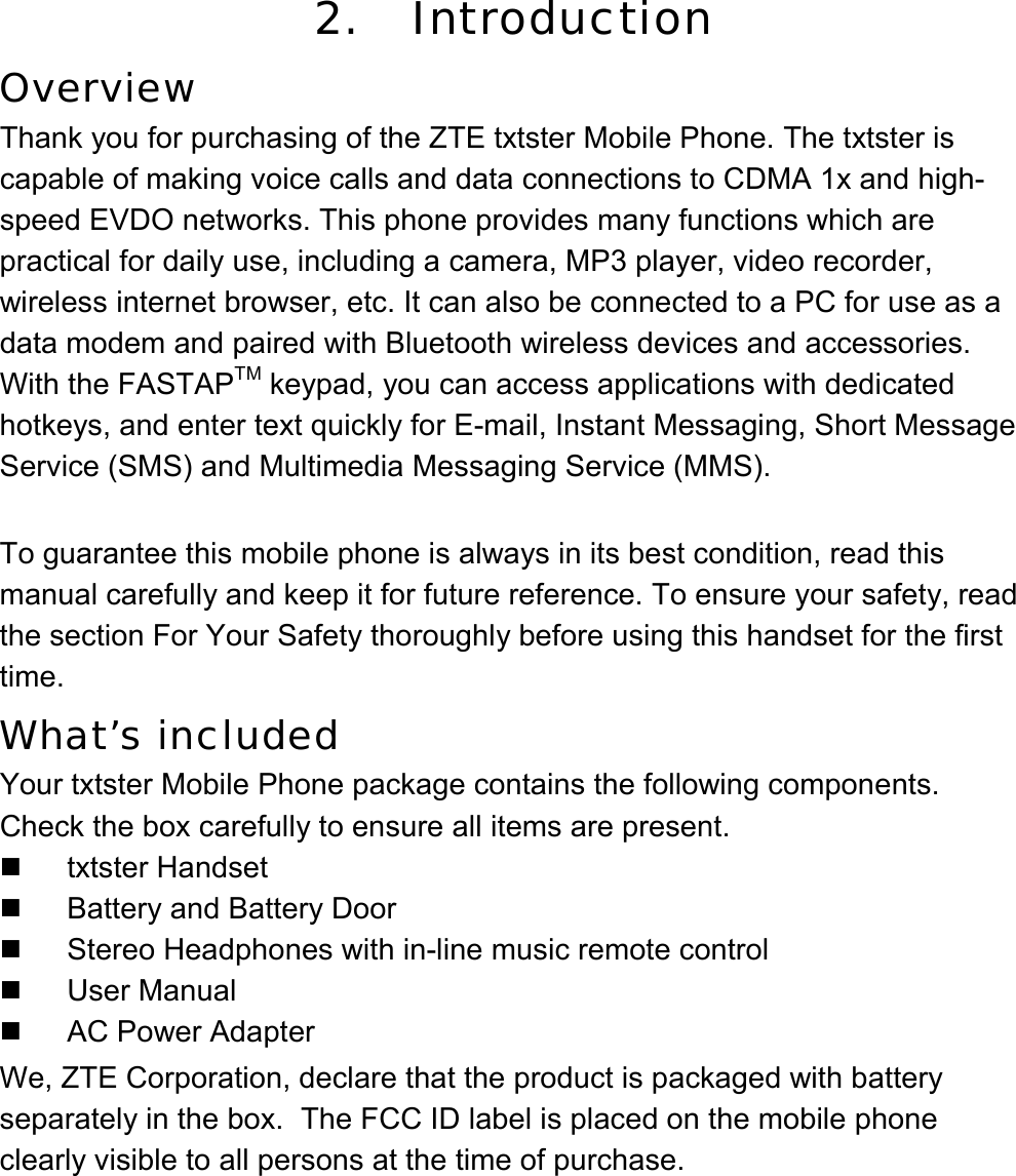 2.   Introduction Overview Thank you for purchasing of the ZTE txtster Mobile Phone. The txtster is capable of making voice calls and data connections to CDMA 1x and high-speed EVDO networks. This phone provides many functions which are practical for daily use, including a camera, MP3 player, video recorder, wireless internet browser, etc. It can also be connected to a PC for use as a data modem and paired with Bluetooth wireless devices and accessories. With the FASTAPTM keypad, you can access applications with dedicated hotkeys, and enter text quickly for E-mail, Instant Messaging, Short Message Service (SMS) and Multimedia Messaging Service (MMS).  To guarantee this mobile phone is always in its best condition, read this manual carefully and keep it for future reference. To ensure your safety, read the section For Your Safety thoroughly before using this handset for the first time. What’s included Your txtster Mobile Phone package contains the following components. Check the box carefully to ensure all items are present.  txtster Handset  Battery and Battery Door   Stereo Headphones with in-line music remote control  User Manual   AC Power Adapter We, ZTE Corporation, declare that the product is packaged with battery separately in the box.  The FCC ID label is placed on the mobile phone clearly visible to all persons at the time of purchase. 