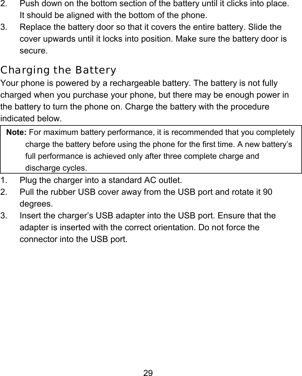 29 2.  Push down on the bottom section of the battery until it clicks into place. It should be aligned with the bottom of the phone. 3.  Replace the battery door so that it covers the entire battery. Slide the cover upwards until it locks into position. Make sure the battery door is secure. Charging the Battery Your phone is powered by a rechargeable battery. The battery is not fully charged when you purchase your phone, but there may be enough power in the battery to turn the phone on. Charge the battery with the procedure indicated below.   Note: For maximum battery performance, it is recommended that you completely charge the battery before using the phone for the first time. A new battery’s full performance is achieved only after three complete charge and discharge cycles.    1. Plug the charger into a standard AC outlet. 2.  Pull the rubber USB cover away from the USB port and rotate it 90 degrees. 3.  Insert the charger’s USB adapter into the USB port. Ensure that the adapter is inserted with the correct orientation. Do not force the connector into the USB port. 