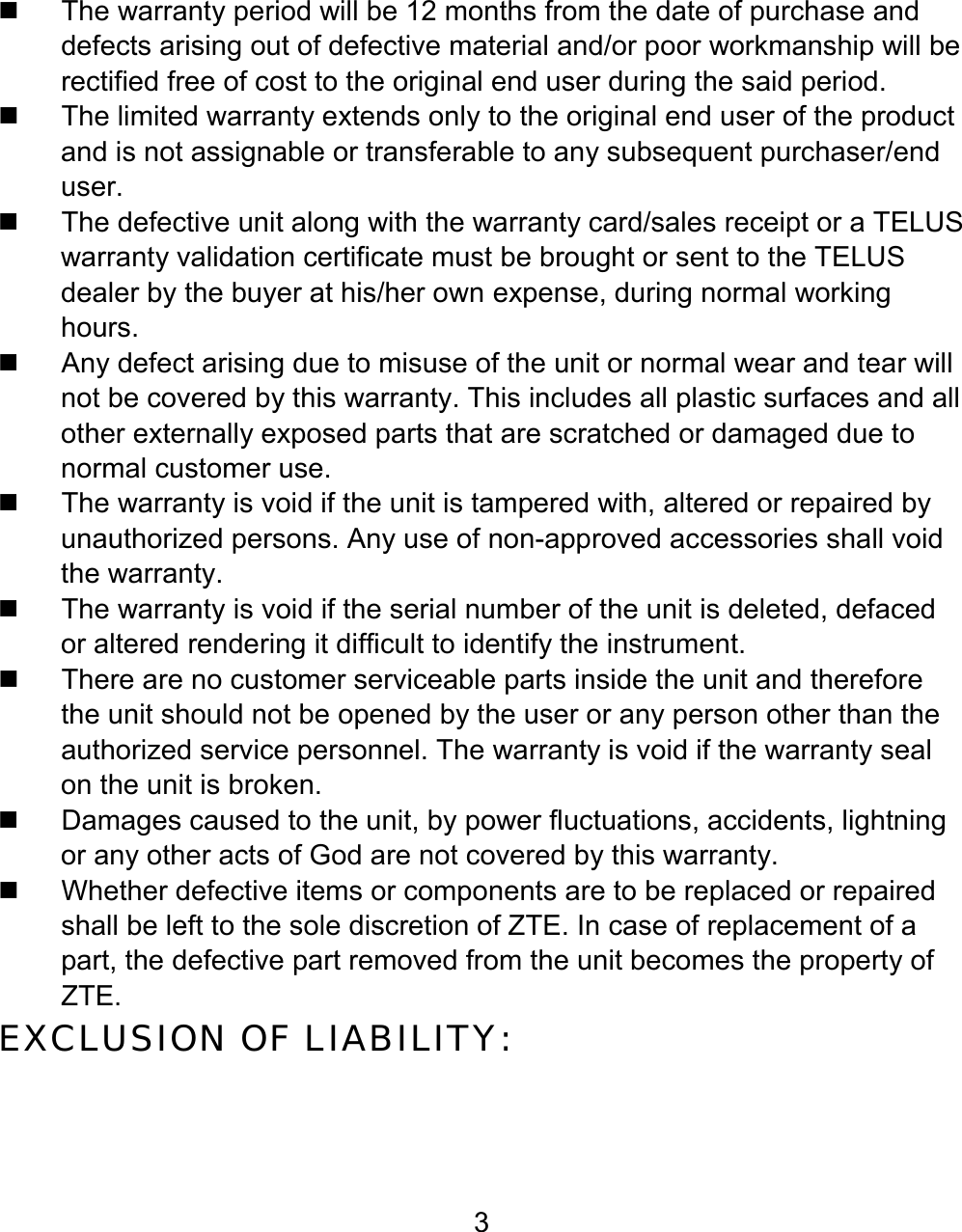 3   The warranty period will be 12 months from the date of purchase and defects arising out of defective material and/or poor workmanship will be rectified free of cost to the original end user during the said period.   The limited warranty extends only to the original end user of the product and is not assignable or transferable to any subsequent purchaser/end user.   The defective unit along with the warranty card/sales receipt or a TELUS warranty validation certificate must be brought or sent to the TELUS dealer by the buyer at his/her own expense, during normal working hours.   Any defect arising due to misuse of the unit or normal wear and tear will not be covered by this warranty. This includes all plastic surfaces and all other externally exposed parts that are scratched or damaged due to normal customer use.   The warranty is void if the unit is tampered with, altered or repaired by unauthorized persons. Any use of non-approved accessories shall void the warranty.   The warranty is void if the serial number of the unit is deleted, defaced or altered rendering it difficult to identify the instrument.   There are no customer serviceable parts inside the unit and therefore the unit should not be opened by the user or any person other than the authorized service personnel. The warranty is void if the warranty seal on the unit is broken.   Damages caused to the unit, by power fluctuations, accidents, lightning or any other acts of God are not covered by this warranty.   Whether defective items or components are to be replaced or repaired shall be left to the sole discretion of ZTE. In case of replacement of a part, the defective part removed from the unit becomes the property of ZTE. EXCLUSION OF LIABILITY: 