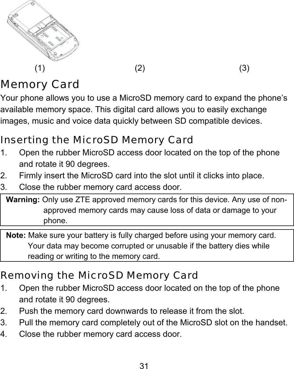 31  (1) (2)  (3) Memory Card Your phone allows you to use a MicroSD memory card to expand the phone’s available memory space. This digital card allows you to easily exchange images, music and voice data quickly between SD compatible devices.   Inserting the MicroSD Memory Card 1.  Open the rubber MicroSD access door located on the top of the phone and rotate it 90 degrees. 2.  Firmly insert the MicroSD card into the slot until it clicks into place.   3.  Close the rubber memory card access door. Warning: Only use ZTE approved memory cards for this device. Any use of non-approved memory cards may cause loss of data or damage to your phone.     Note: Make sure your battery is fully charged before using your memory card. Your data may become corrupted or unusable if the battery dies while reading or writing to the memory card. Removing the MicroSD Memory Card 1.  Open the rubber MicroSD access door located on the top of the phone and rotate it 90 degrees. 2.  Push the memory card downwards to release it from the slot. 3.  Pull the memory card completely out of the MicroSD slot on the handset. 4.  Close the rubber memory card access door. 