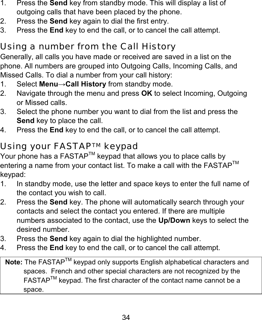 34 1. Press the Send key from standby mode. This will display a list of outgoing calls that have been placed by the phone.   2. Press the Send key again to dial the first entry. 3. Press the End key to end the call, or to cancel the call attempt. Using a number from the Call History Generally, all calls you have made or received are saved in a list on the phone. All numbers are grouped into Outgoing Calls, Incoming Calls, and Missed Calls. To dial a number from your call history: 1. Select Menu→Call History from standby mode. 2. Navigate through the menu and press OK to select Incoming, Outgoing or Missed calls. 3.  Select the phone number you want to dial from the list and press the Send key to place the call. 4. Press the End key to end the call, or to cancel the call attempt. Using your FASTAPTM keypad Your phone has a FASTAPTM keypad that allows you to place calls by entering a name from your contact list. To make a call with the FASTAPTM keypad: 1.  In standby mode, use the letter and space keys to enter the full name of the contact you wish to call.  2. Press the Send key. The phone will automatically search through your contacts and select the contact you entered. If there are multiple numbers associated to the contact, use the Up/Down keys to select the desired number. 3. Press the Send key again to dial the highlighted number.  4. Press the End key to end the call, or to cancel the call attempt.   Note: The FASTAPTM keypad only supports English alphabetical characters and spaces.  French and other special characters are not recognized by the FASTAPTM keypad. The first character of the contact name cannot be a space. 