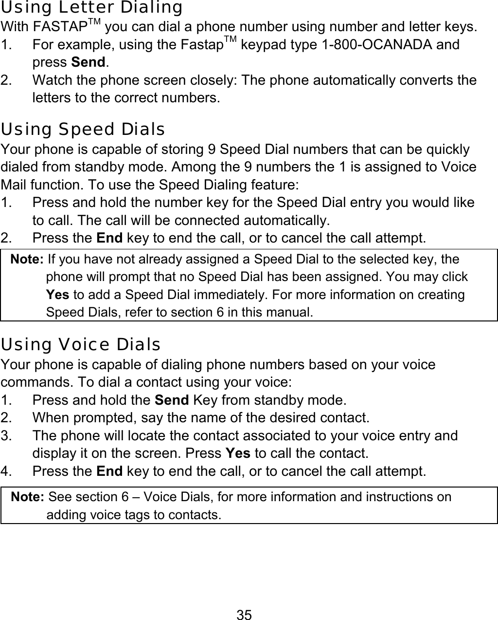 35 Using Letter Dialing With FASTAPTM you can dial a phone number using number and letter keys. 1.  For example, using the FastapTM keypad type 1-800-OCANADA and press Send. 2.  Watch the phone screen closely: The phone automatically converts the letters to the correct numbers. Using Speed Dials Your phone is capable of storing 9 Speed Dial numbers that can be quickly dialed from standby mode. Among the 9 numbers the 1 is assigned to Voice Mail function. To use the Speed Dialing feature: 1.  Press and hold the number key for the Speed Dial entry you would like to call. The call will be connected automatically. 2. Press the End key to end the call, or to cancel the call attempt. Note: If you have not already assigned a Speed Dial to the selected key, the phone will prompt that no Speed Dial has been assigned. You may click Yes to add a Speed Dial immediately. For more information on creating Speed Dials, refer to section 6 in this manual. Using Voice Dials Your phone is capable of dialing phone numbers based on your voice commands. To dial a contact using your voice: 1.  Press and hold the Send Key from standby mode. 2.  When prompted, say the name of the desired contact. 3.  The phone will locate the contact associated to your voice entry and display it on the screen. Press Yes to call the contact.  4. Press the End key to end the call, or to cancel the call attempt.   Note: See section 6 – Voice Dials, for more information and instructions on adding voice tags to contacts.  