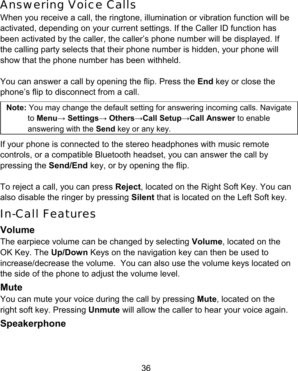 36 Answering Voice Calls When you receive a call, the ringtone, illumination or vibration function will be activated, depending on your current settings. If the Caller ID function has been activated by the caller, the caller’s phone number will be displayed. If the calling party selects that their phone number is hidden, your phone will show that the phone number has been withheld.  You can answer a call by opening the flip. Press the End key or close the phone’s flip to disconnect from a call.  Note: You may change the default setting for answering incoming calls. Navigate to Menu→ Settings→ Others→Call Setup→Call Answer to enable answering with the Send key or any key.  If your phone is connected to the stereo headphones with music remote controls, or a compatible Bluetooth headset, you can answer the call by pressing the Send/End key, or by opening the flip.   To reject a call, you can press Reject, located on the Right Soft Key. You can also disable the ringer by pressing Silent that is located on the Left Soft key. In-Call Features   Volume The earpiece volume can be changed by selecting Volume, located on the OK Key. The Up/Down Keys on the navigation key can then be used to increase/decrease the volume.  You can also use the volume keys located on the side of the phone to adjust the volume level. Mute You can mute your voice during the call by pressing Mute, located on the right soft key. Pressing Unmute will allow the caller to hear your voice again. Speakerphone 