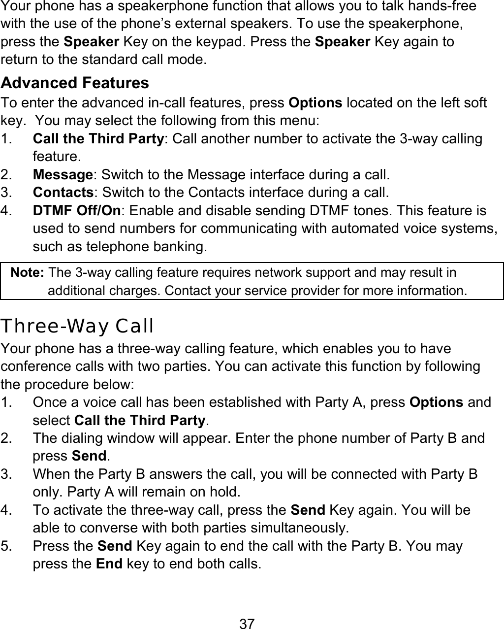 37 Your phone has a speakerphone function that allows you to talk hands-free with the use of the phone’s external speakers. To use the speakerphone, press the Speaker Key on the keypad. Press the Speaker Key again to return to the standard call mode. Advanced Features To enter the advanced in-call features, press Options located on the left soft key.  You may select the following from this menu: 1.  Call the Third Party: Call another number to activate the 3-way calling feature. 2.  Message: Switch to the Message interface during a call. 3.  Contacts: Switch to the Contacts interface during a call. 4.  DTMF Off/On: Enable and disable sending DTMF tones. This feature is used to send numbers for communicating with automated voice systems, such as telephone banking.  Note: The 3-way calling feature requires network support and may result in additional charges. Contact your service provider for more information.  Three-Way Call  Your phone has a three-way calling feature, which enables you to have conference calls with two parties. You can activate this function by following the procedure below: 1.  Once a voice call has been established with Party A, press Options and select Call the Third Party.   2.  The dialing window will appear. Enter the phone number of Party B and press Send. 3.  When the Party B answers the call, you will be connected with Party B only. Party A will remain on hold. 4.  To activate the three-way call, press the Send Key again. You will be able to converse with both parties simultaneously.   5. Press the Send Key again to end the call with the Party B. You may press the End key to end both calls. 