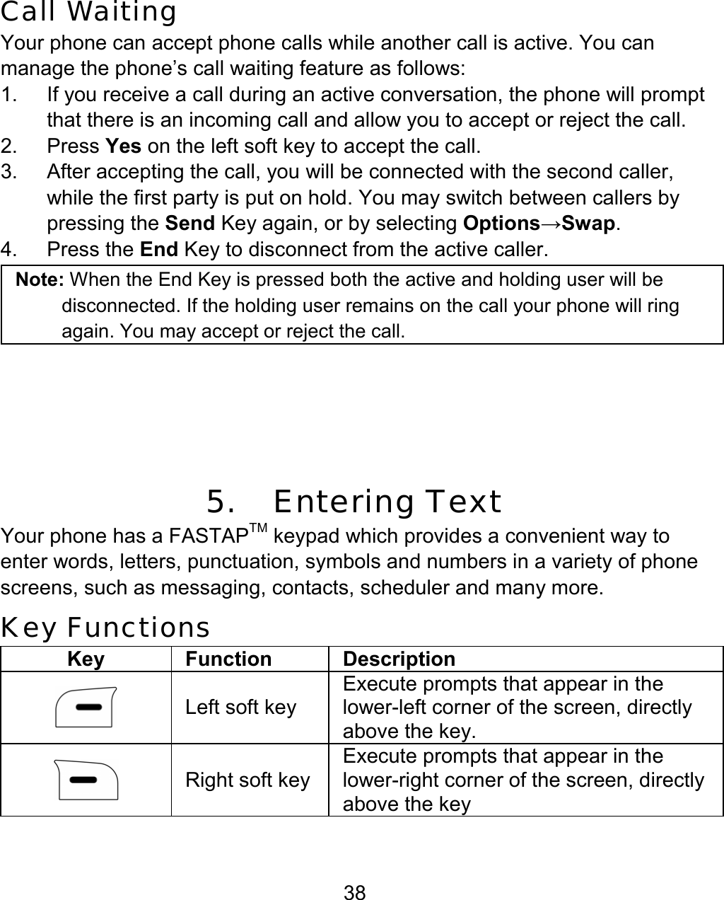 38 Call Waiting Your phone can accept phone calls while another call is active. You can manage the phone’s call waiting feature as follows: 1.  If you receive a call during an active conversation, the phone will prompt that there is an incoming call and allow you to accept or reject the call. 2. Press Yes on the left soft key to accept the call. 3.  After accepting the call, you will be connected with the second caller, while the first party is put on hold. You may switch between callers by pressing the Send Key again, or by selecting Options→Swap. 4. Press the End Key to disconnect from the active caller. Note: When the End Key is pressed both the active and holding user will be disconnected. If the holding user remains on the call your phone will ring again. You may accept or reject the call.        5.   Entering Text Your phone has a FASTAPTM keypad which provides a convenient way to enter words, letters, punctuation, symbols and numbers in a variety of phone screens, such as messaging, contacts, scheduler and many more.  Key Functions Key Function Description  Left soft key Execute prompts that appear in the lower-left corner of the screen, directly above the key.  Right soft keyExecute prompts that appear in the lower-right corner of the screen, directly above the key 