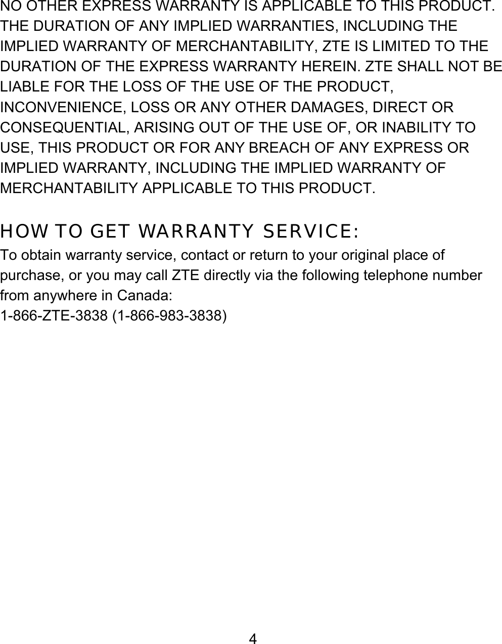4 NO OTHER EXPRESS WARRANTY IS APPLICABLE TO THIS PRODUCT. THE DURATION OF ANY IMPLIED WARRANTIES, INCLUDING THE IMPLIED WARRANTY OF MERCHANTABILITY, ZTE IS LIMITED TO THE DURATION OF THE EXPRESS WARRANTY HEREIN. ZTE SHALL NOT BE LIABLE FOR THE LOSS OF THE USE OF THE PRODUCT, INCONVENIENCE, LOSS OR ANY OTHER DAMAGES, DIRECT OR CONSEQUENTIAL, ARISING OUT OF THE USE OF, OR INABILITY TO USE, THIS PRODUCT OR FOR ANY BREACH OF ANY EXPRESS OR IMPLIED WARRANTY, INCLUDING THE IMPLIED WARRANTY OF MERCHANTABILITY APPLICABLE TO THIS PRODUCT.  HOW TO GET WARRANTY SERVICE: To obtain warranty service, contact or return to your original place of purchase, or you may call ZTE directly via the following telephone number from anywhere in Canada: 1-866-ZTE-3838 (1-866-983-3838) 