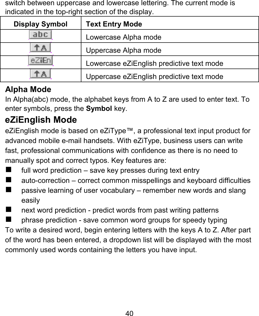 40 switch between uppercase and lowercase lettering. The current mode is indicated in the top-right section of the display. Display Symbol  Text Entry Mode   Lowercase Alpha mode   Uppercase Alpha mode   Lowercase eZiEnglish predictive text mode   Uppercase eZiEnglish predictive text mode Alpha Mode  In Alpha(abc) mode, the alphabet keys from A to Z are used to enter text. To enter symbols, press the Symbol key.   eZiEnglish Mode eZiEnglish mode is based on eZiType™, a professional text input product for advanced mobile e-mail handsets. With eZiType, business users can write fast, professional communications with confidence as there is no need to manually spot and correct typos. Key features are:  full word prediction – save key presses during text entry   auto-correction – correct common misspellings and keyboard difficulties   passive learning of user vocabulary – remember new words and slang easily   next word prediction - predict words from past writing patterns   phrase prediction - save common word groups for speedy typing To write a desired word, begin entering letters with the keys A to Z. After part of the word has been entered, a dropdown list will be displayed with the most commonly used words containing the letters you have input. 