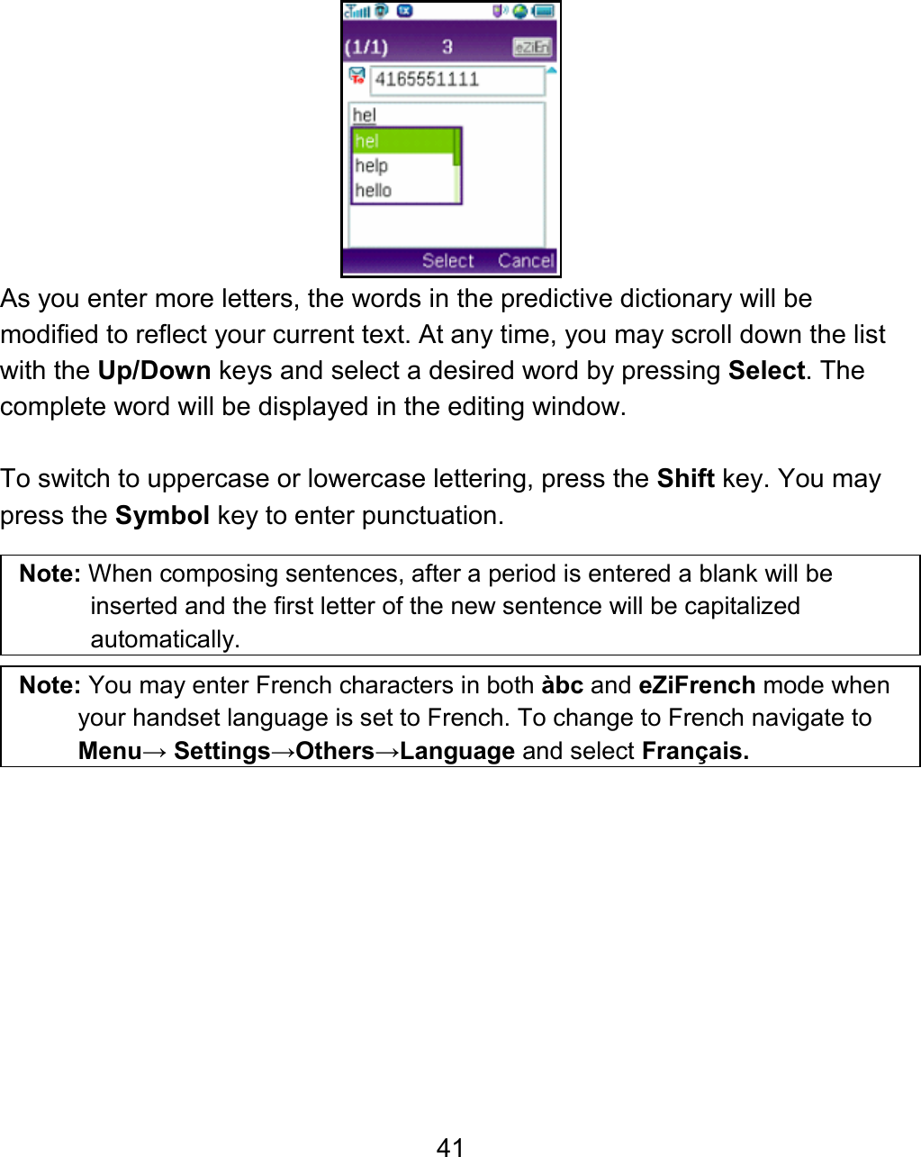 41  As you enter more letters, the words in the predictive dictionary will be modified to reflect your current text. At any time, you may scroll down the list with the Up/Down keys and select a desired word by pressing Select. The complete word will be displayed in the editing window.  To switch to uppercase or lowercase lettering, press the Shift key. You may press the Symbol key to enter punctuation.   Note: When composing sentences, after a period is entered a blank will be inserted and the first letter of the new sentence will be capitalized automatically.  Note: You may enter French characters in both àbc and eZiFrench mode when your handset language is set to French. To change to French navigate to Menu→ Settings→Others→Language and select Français. 