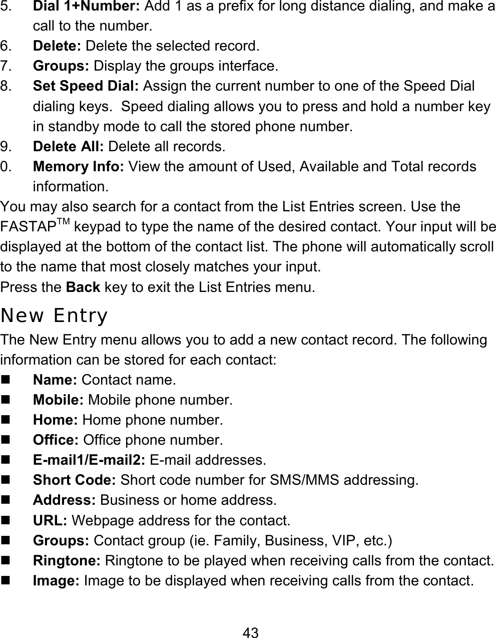 43 5.  Dial 1+Number: Add 1 as a prefix for long distance dialing, and make a call to the number. 6.  Delete: Delete the selected record. 7.  Groups: Display the groups interface.  8.  Set Speed Dial: Assign the current number to one of the Speed Dial dialing keys.  Speed dialing allows you to press and hold a number key in standby mode to call the stored phone number. 9.  Delete All: Delete all records. 0.  Memory Info: View the amount of Used, Available and Total records information.  You may also search for a contact from the List Entries screen. Use the FASTAPTM keypad to type the name of the desired contact. Your input will be displayed at the bottom of the contact list. The phone will automatically scroll to the name that most closely matches your input. Press the Back key to exit the List Entries menu. New Entry The New Entry menu allows you to add a new contact record. The following information can be stored for each contact:  Name: Contact name.  Mobile: Mobile phone number.  Home: Home phone number.  Office: Office phone number.  E-mail1/E-mail2: E-mail addresses.    Short Code: Short code number for SMS/MMS addressing.  Address: Business or home address.  URL: Webpage address for the contact.  Groups: Contact group (ie. Family, Business, VIP, etc.)  Ringtone: Ringtone to be played when receiving calls from the contact.  Image: Image to be displayed when receiving calls from the contact. 