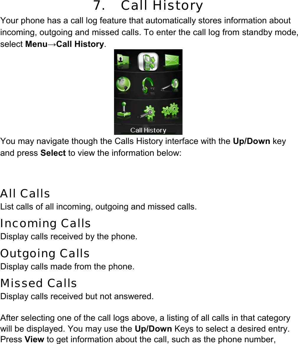 7.   Call History Your phone has a call log feature that automatically stores information about incoming, outgoing and missed calls. To enter the call log from standby mode, select Menu→Call History.  You may navigate though the Calls History interface with the Up/Down key and press Select to view the information below:   All Calls  List calls of all incoming, outgoing and missed calls.  Incoming Calls  Display calls received by the phone. Outgoing Calls   Display calls made from the phone. Missed Calls   Display calls received but not answered.  After selecting one of the call logs above, a listing of all calls in that category will be displayed. You may use the Up/Down Keys to select a desired entry. Press View to get information about the call, such as the phone number, 
