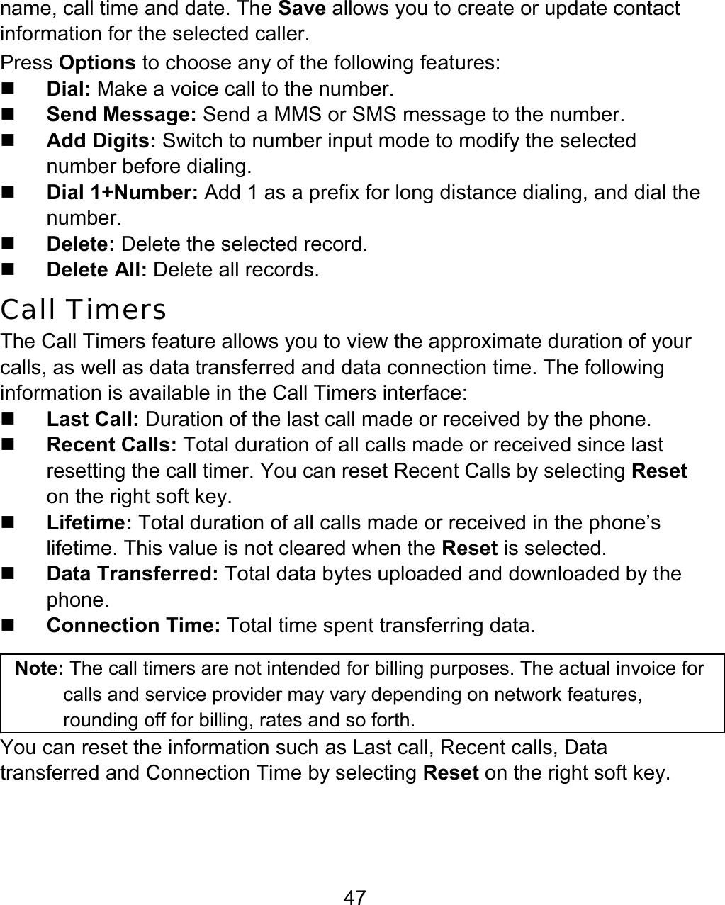 47 name, call time and date. The Save allows you to create or update contact information for the selected caller.   Press Options to choose any of the following features:  Dial: Make a voice call to the number.  Send Message: Send a MMS or SMS message to the number.  Add Digits: Switch to number input mode to modify the selected number before dialing.  Dial 1+Number: Add 1 as a prefix for long distance dialing, and dial the number.  Delete: Delete the selected record.  Delete All: Delete all records. Call Timers The Call Timers feature allows you to view the approximate duration of your calls, as well as data transferred and data connection time. The following information is available in the Call Timers interface:  Last Call: Duration of the last call made or received by the phone.  Recent Calls: Total duration of all calls made or received since last resetting the call timer. You can reset Recent Calls by selecting Reset on the right soft key.  Lifetime: Total duration of all calls made or received in the phone’s lifetime. This value is not cleared when the Reset is selected.  Data Transferred: Total data bytes uploaded and downloaded by the phone.  Connection Time: Total time spent transferring data.  Note: The call timers are not intended for billing purposes. The actual invoice for calls and service provider may vary depending on network features, rounding off for billing, rates and so forth. You can reset the information such as Last call, Recent calls, Data transferred and Connection Time by selecting Reset on the right soft key.