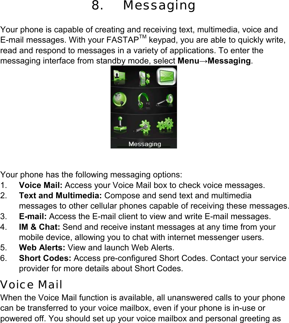  8.    Messaging  Your phone is capable of creating and receiving text, multimedia, voice and E-mail messages. With your FASTAPTM keypad, you are able to quickly write, read and respond to messages in a variety of applications. To enter the messaging interface from standby mode, select Menu→Messaging.      Your phone has the following messaging options: 1.  Voice Mail: Access your Voice Mail box to check voice messages. 2.  Text and Multimedia: Compose and send text and multimedia messages to other cellular phones capable of receiving these messages. 3.  E-mail: Access the E-mail client to view and write E-mail messages. 4.  IM &amp; Chat: Send and receive instant messages at any time from your mobile device, allowing you to chat with internet messenger users. 5.  Web Alerts: View and launch Web Alerts. 6.  Short Codes: Access pre-configured Short Codes. Contact your service provider for more details about Short Codes.      Voice Mail When the Voice Mail function is available, all unanswered calls to your phone can be transferred to your voice mailbox, even if your phone is in-use or powered off. You should set up your voice mailbox and personal greeting as 