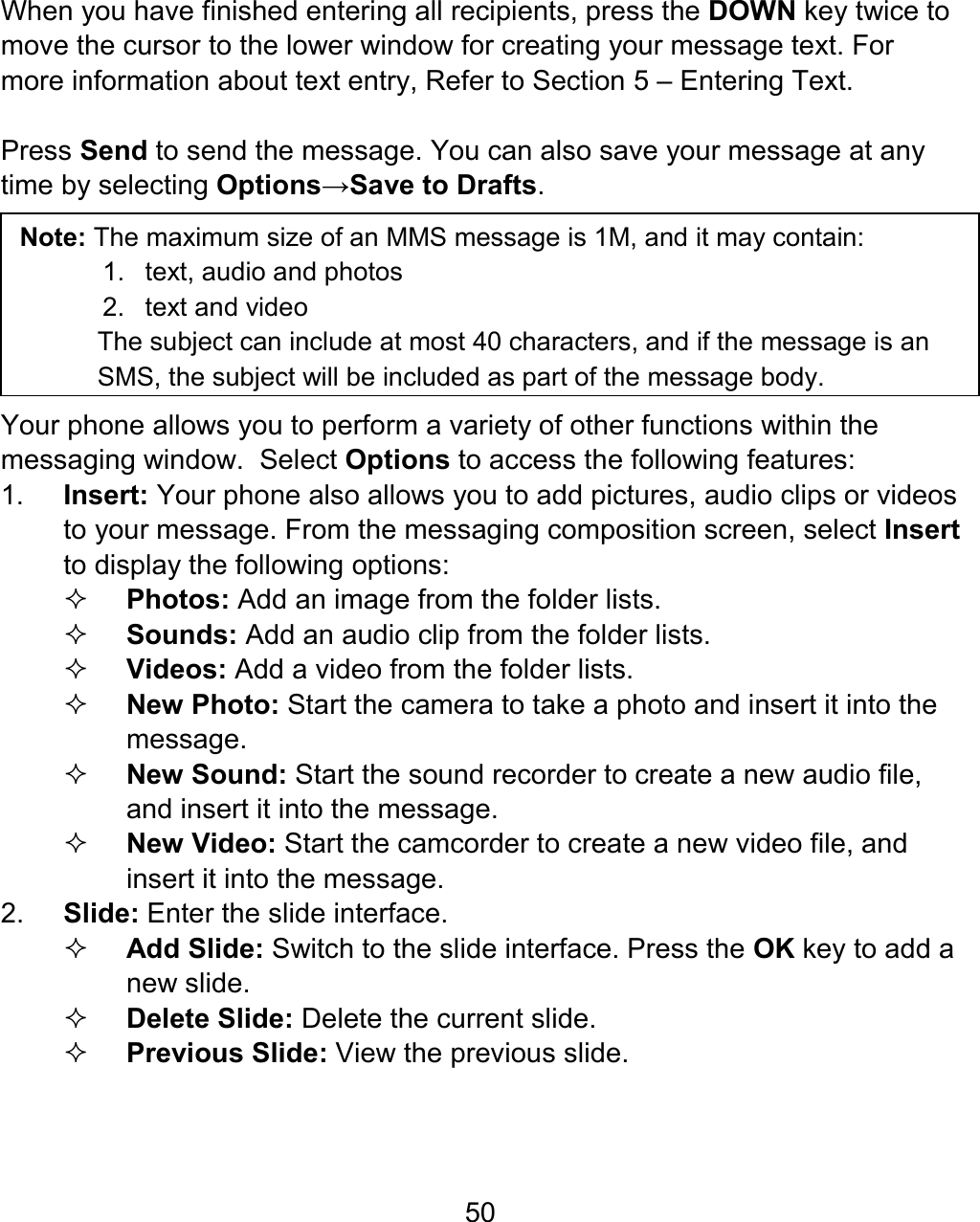 50 When you have finished entering all recipients, press the DOWN key twice to move the cursor to the lower window for creating your message text. For more information about text entry, Refer to Section 5 – Entering Text.  Press Send to send the message. You can also save your message at any time by selecting Options→Save to Drafts.                   Note: The maximum size of an MMS message is 1M, and it may contain: 1. text, audio and photos 2.  text and video The subject can include at most 40 characters, and if the message is an SMS, the subject will be included as part of the message body.    Your phone allows you to perform a variety of other functions within the messaging window.  Select Options to access the following features: 1.  Insert: Your phone also allows you to add pictures, audio clips or videos to your message. From the messaging composition screen, select Insert to display the following options:  Photos: Add an image from the folder lists.  Sounds: Add an audio clip from the folder lists.  Videos: Add a video from the folder lists.  New Photo: Start the camera to take a photo and insert it into the message.  New Sound: Start the sound recorder to create a new audio file, and insert it into the message.  New Video: Start the camcorder to create a new video file, and insert it into the message. 2.  Slide: Enter the slide interface.    Add Slide: Switch to the slide interface. Press the OK key to add a new slide.  Delete Slide: Delete the current slide.  Previous Slide: View the previous slide. 