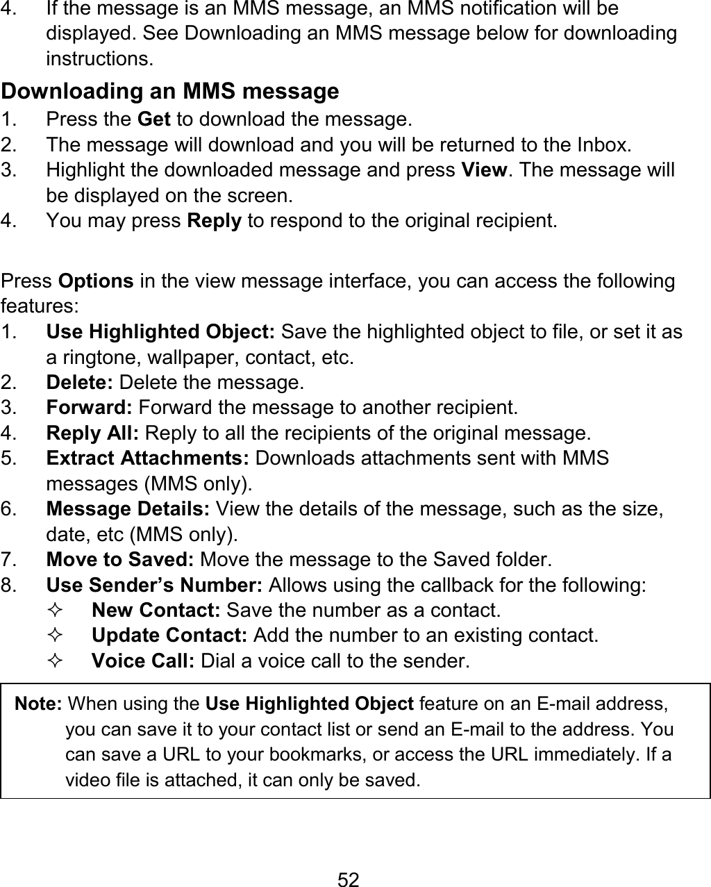 52 4.  If the message is an MMS message, an MMS notification will be displayed. See Downloading an MMS message below for downloading instructions.   Downloading an MMS message 1. Press the Get to download the message. 2.  The message will download and you will be returned to the Inbox. 3.  Highlight the downloaded message and press View. The message will be displayed on the screen. 4.  You may press Reply to respond to the original recipient.  Press Options in the view message interface, you can access the following features: 1.  Use Highlighted Object: Save the highlighted object to file, or set it as a ringtone, wallpaper, contact, etc. 2.  Delete: Delete the message. 3.  Forward: Forward the message to another recipient. 4.  Reply All: Reply to all the recipients of the original message. 5.  Extract Attachments: Downloads attachments sent with MMS messages (MMS only). 6.  Message Details: View the details of the message, such as the size, date, etc (MMS only). 7.  Move to Saved: Move the message to the Saved folder. 8.  Use Sender’s Number: Allows using the callback for the following:  New Contact: Save the number as a contact.  Update Contact: Add the number to an existing contact.  Voice Call: Dial a voice call to the sender.   Note: When using the Use Highlighted Object feature on an E-mail address, you can save it to your contact list or send an E-mail to the address. You can save a URL to your bookmarks, or access the URL immediately. If a video file is attached, it can only be saved. 