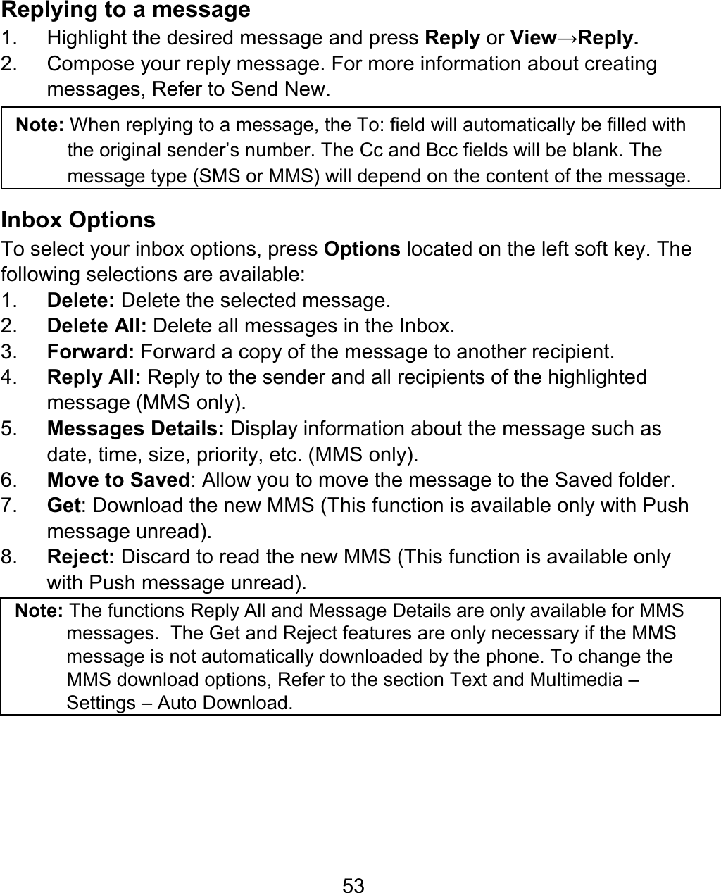 53 Replying to a message 1.  Highlight the desired message and press Reply or View→Reply. 2.  Compose your reply message. For more information about creating messages, Refer to Send New.  Note: When replying to a message, the To: field will automatically be filled with the original sender’s number. The Cc and Bcc fields will be blank. The message type (SMS or MMS) will depend on the content of the message.  Inbox Options To select your inbox options, press Options located on the left soft key. The following selections are available: 1.  Delete: Delete the selected message. 2.  Delete All: Delete all messages in the Inbox. 3.  Forward: Forward a copy of the message to another recipient. 4.  Reply All: Reply to the sender and all recipients of the highlighted message (MMS only). 5.  Messages Details: Display information about the message such as date, time, size, priority, etc. (MMS only). 6.  Move to Saved: Allow you to move the message to the Saved folder. 7.  Get: Download the new MMS (This function is available only with Push message unread). 8.  Reject: Discard to read the new MMS (This function is available only with Push message unread).   Note: The functions Reply All and Message Details are only available for MMS messages.  The Get and Reject features are only necessary if the MMS message is not automatically downloaded by the phone. To change the MMS download options, Refer to the section Text and Multimedia – Settings – Auto Download. 